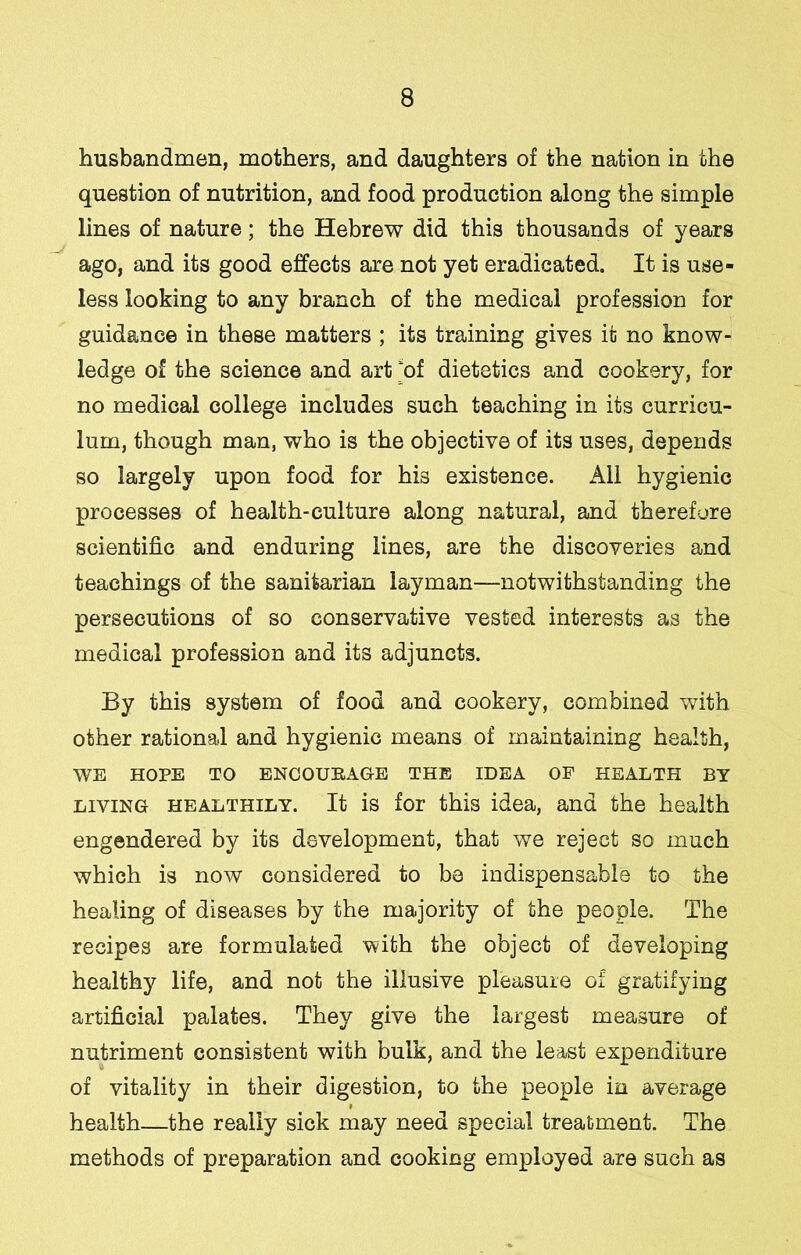 husbandmen, mothers, and daughters of the nation in the question of nutrition, and food production along the simple lines of nature; the Hebrew did this thousands of years ago, and its good effects are not yet eradicated. It is use- less looking to any branch of the medical profession for guidance in these matters ; its training gives it no know- ledge of the science and art of dietetics and cookery, for no medical college includes such teaching in its curricu- lum, though man, who is the objective of its uses, depends so largely upon food for his existence. All hygienic processes of health-culture along natural, and therefore scientific and enduring lines, are the discoveries and teachings of the sanitarian layman—notwithstanding the persecutions of so conservative vested interests as the medical profession and its adjuncts. By this system of food and cookery, combined with other rational and hygienic means of maintaining health, WE HOPE TO ENCOURAGE THE IDEA OF HEALTH BY LIVING HEALTHILY. It is for this idea, and the health engendered by its development, that we reject so much which is now considered to be indispensable to the healing of diseases by the majority of the people. The recipes are formulated with the object of developing healthy life, and not the illusive pleasure of gratifying artificial palates. They give the largest measure of nutriment consistent with bulk, and the least expenditure of vitality in their digestion, to the people in average health—the really sick may need special treatment. The methods of preparation and cooking employed are such as