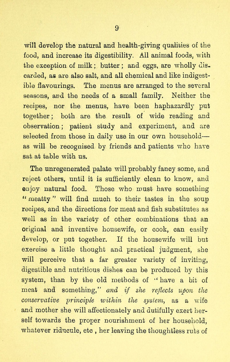 will develop the natural and health-giving qualities of the food, and increase its digestibility. All animal foods, with the exception of milk; butter; and eggs, are wholly dis- carded, as are also salt, and all chemical and like indigest- ible flavourings. The menus are arranged to the several seasons, and the needs of a small family. Neither the recipes, nor the menus, have been haphazardly put together; both are the result of wide reading and observation; patient study and experiment, and are selected from those in daily use in our own household— as will be recognised by friends and patients who have sat at table with us. The unregenerated palate will probably fancy some, and reject others, until it is sufficiently clean to know, and enjoy natural food. Those who must have something “ meatty ” will find much to their tastes in the soup recipes, and the directions for meat and fish substitutes as well as in the variety of other combinations thsjt an original and inventive housewife, or cook, can easily develop, or put together. If the housewife will but exercise a little thought and practical judgment, she will perceive that a far greater variety of inviting, digestible and nutritious dishes can be produced by this system, than by the old methods of “have a bit of meat and something,” and if she reflects upon the conservative yrinciyle within the system, as a v>dfe and mother she will aflectionately and dutifully exert her- self towards the proper nourishment of her household, whatever riducule, etc , her leaving the thoughtless ruts of