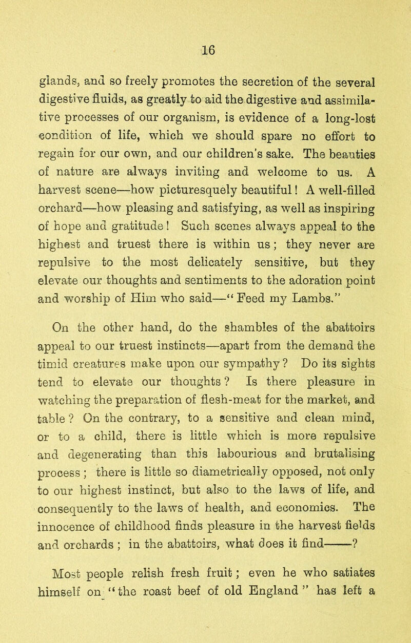 glands, and so freely promotes the secretion of the several digestive fluids, as greatly to aid the digestive and assimila- tive processes of our organism, is evidence of a long-lost condition of life, which we should spare no effort to regain for our own, and our children’s sake. The beauties of nature are always inviting and welcome to us. A harvest scene—how picturesquely beautiful! A well-filled orchard—how pleasing and satisfying, as well as inspiring of hope and gratitude! Such scenes always appeal to the highest and truest there is within us; they never are repulsive to the most delicately sensitive, but they elevate our thoughts and sentiments to the adoration point and worship of Him who said—“Feed my Lambs,” On the other hand, do the shambles of the abattoirs appeal to our truest instincts—apart from the demand the timid creatures make upon our sympathy ? Do its sights tend to elevate our thoughts ? Is there pleasure in watching the preparation of flesh-meat for the market, and table ? On the contrary, to a sensitive and clean mind, or to a child, there is little which is more repulsive and degenerating than this labourious and brutalising process; there is little so diametrically opposed, not only to our highest instinct, but also to the laws of life, and consequently to the laws of health, and economics. The innocence of childhood finds pleasure in the harvest fields and orchards ; in the abattoirs, what does it find ? Most people relish fresh fruit; even he who satiates himself on “the roast beef of old England” has left a