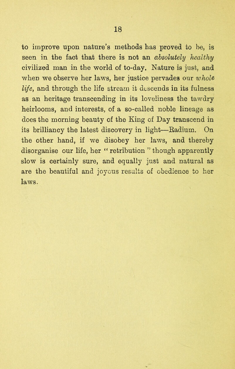 to improve upon nature’s methods has proved to he, is seen in the fact that there is not an absolutely healthy civilized man in the world of to-day. Nature is just, and when we observe her laws, her justice pervades our whole life, and through the life stream it descends in its fulness as an heritage transcending in its loveliness the tawdry heirlooms, and interests, of a so-called noble lineage as does the morning beauty of the King of Day transcend in its brilliancy the latest discovery in light—Eadium. On the other hand, if we disobey her laws, and thereby disorganise our life, her “ retribution ” though apparently slow is certainly sure, and equally just and natural as are the beautiful and joyous results of obedience to her laws.