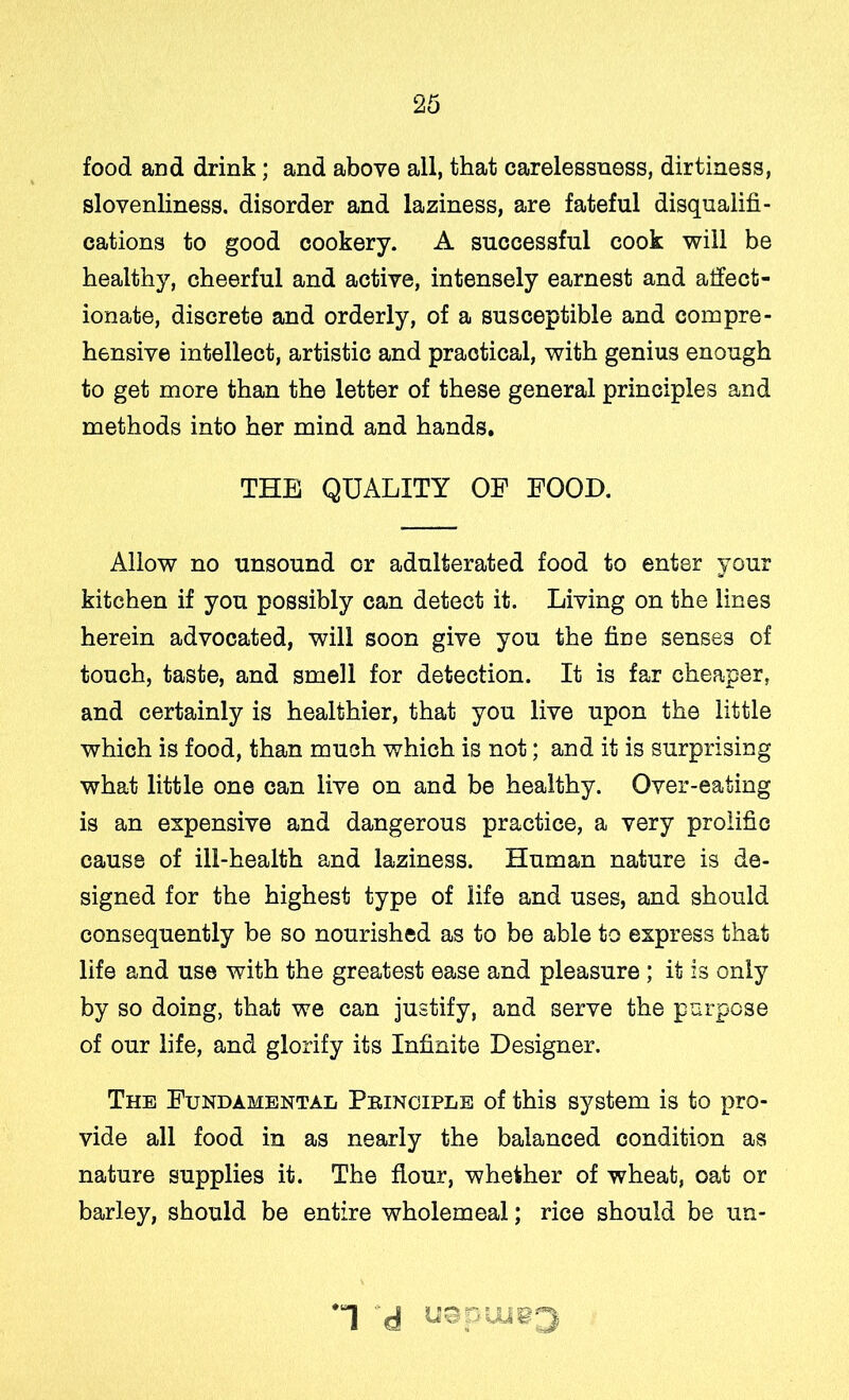 food and drink; and above all, that carelessness, dirtiness, slovenliness, disorder and laziness, are fateful disqualifi- cations to good cookery. A successful cook will be healthy, cheerful and active, intensely earnest and atfect- ionate, discrete and orderly, of a susceptible and compre- hensive intellect, artistic and practical, with genius enough to get more than the letter of these general principles and methods into her mind and hands, THE QUALITY OF FOOD. Allow no unsound or adulterated food to enter your kitchen if you possibly can detect it. Living on the lines herein advocated, will soon give you the fine senses of touch, taste, and smell for detection. It is far cheaper, and certainly is healthier, that you live upon the little which is food, than much which is not; and it is surprising what little one can live on and be healthy. Over-eating is an expensive and dangerous practice, a very prolific cause of ill-health and laziness. Human nature is de- signed for the highest type of life and uses, and should consequently be so nourished as to be able to express that life and use with the greatest ease and pleasure ; it is only by so doing, that we can justify, and serve the purpose of our life, and glorify its Infinite Designer. The Fundamental Principle of this system is to jiro- vide all food in as nearly the balanced condition as nature supplies it. The flour, whether of wheat, oat or barley, should be entire wholemeal; rice should be un- *1 d