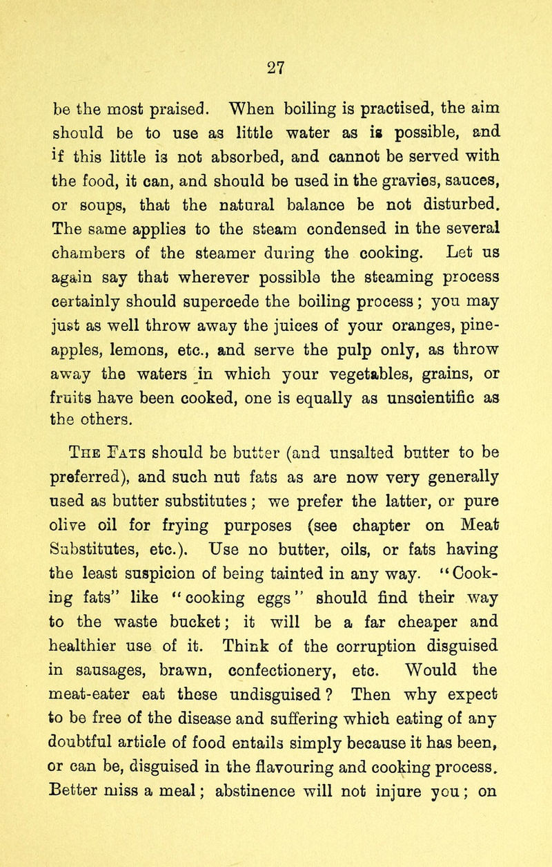 be the most praised. When boiling is practised, the aim should be to use as little water as is possible, and if this little is not absorbed, and cannot be served with the food, it can, and should be used in the gravies, sauces, or soups, that the natural balance be not disturbed. The same applies to the steam condensed in the several chambers of the steamer during the cooking. Let us again say that wherever possible the steaming process certainly should supercede the boiling process; you may just as well throw away the juices of your oranges, pine- apples, lemons, etc., and serve the pulp only, as throw away the waters in which your vegetables, grains, or fruits have been cooked, one is equally as unscientific as the others. The Fats should be butter (and unsalted butter to be preferred), and such nut fats as are now very generally used as butter substitutes; we prefer the latter, or pure olive oil for frying purposes (see chapter on Meat Substitutes, etc.). Use no butter, oils, or fats having the least suspicion of being tainted in any way. “Cook- ing fats” like “cooking eggs” should find their way to the waste bucket; it will be a far cheaper and healthier use of it. Think of the corruption disguised in sausages, brawn, confectionery, etc. Would the meat-eater eat these undisguised ? Then why expect to be free of the disease and suffering which eating of any doubtful article of food entails simply because it has been, or can be, disguised in the flavouring and cooking process. Better miss a meal; abstinence will not injure you; on