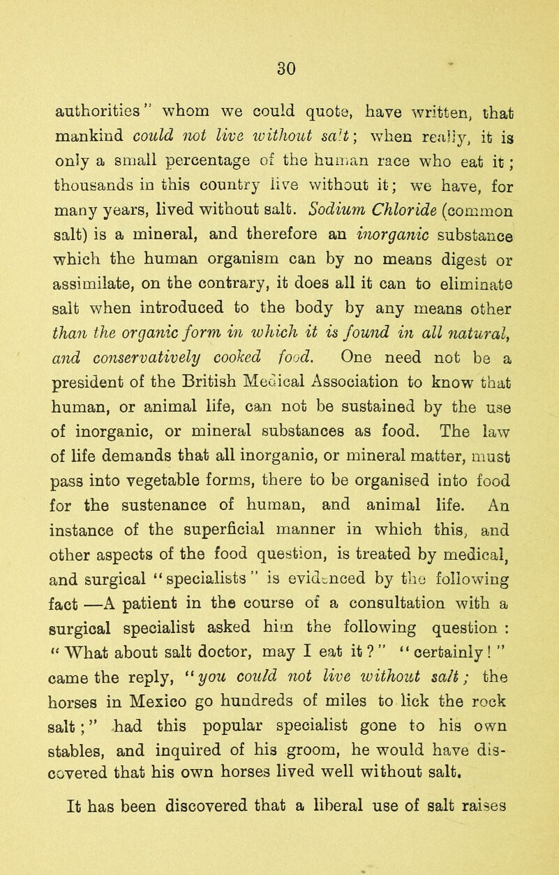 authorities ” whom we could quote, have written, that mankind could not live ivithout saU; when really, it is only a small percentage of the human race who eat it; thousands in this country live without it; we have, for many years, lived without salt. Sodium Chloride (common salt) is a mineral, and therefore an inorganic substance which the human organism can by no means digest or assimilate, on the contrary, it does all it can to eliminate salt when introduced to the body by any means other than the organic form in which it is found in all natural, and conservatively coohed food. One need not be a president of the British Medical Association to know that human, or a.nimal life, can not be sustained by the use of inorganic, or mineral substances as food. The law of life demands that all inorganic, or mineral matter, must pass into vegetable forms, there to be organised into food for the sustenance of human, and animal life. An instance of the superficial manner in which this, and other aspects of the food question, is treated by medical, and surgical “specialists” is evidenced by the following fact —A patient in the course of a consultation with a surgical specialist asked him the following question : “ What about salt doctor, may I eat it ? ” “ certainly! ” came the reply, you could not live without salt; the horses in Mexico go hundreds of miles to lick the rock salt; ” had this popular specialist gone to his own stables, and inquired of his groom, he would have dis- covered that his own horses lived well without salt. It has been discovered that a liberal use of salt raises