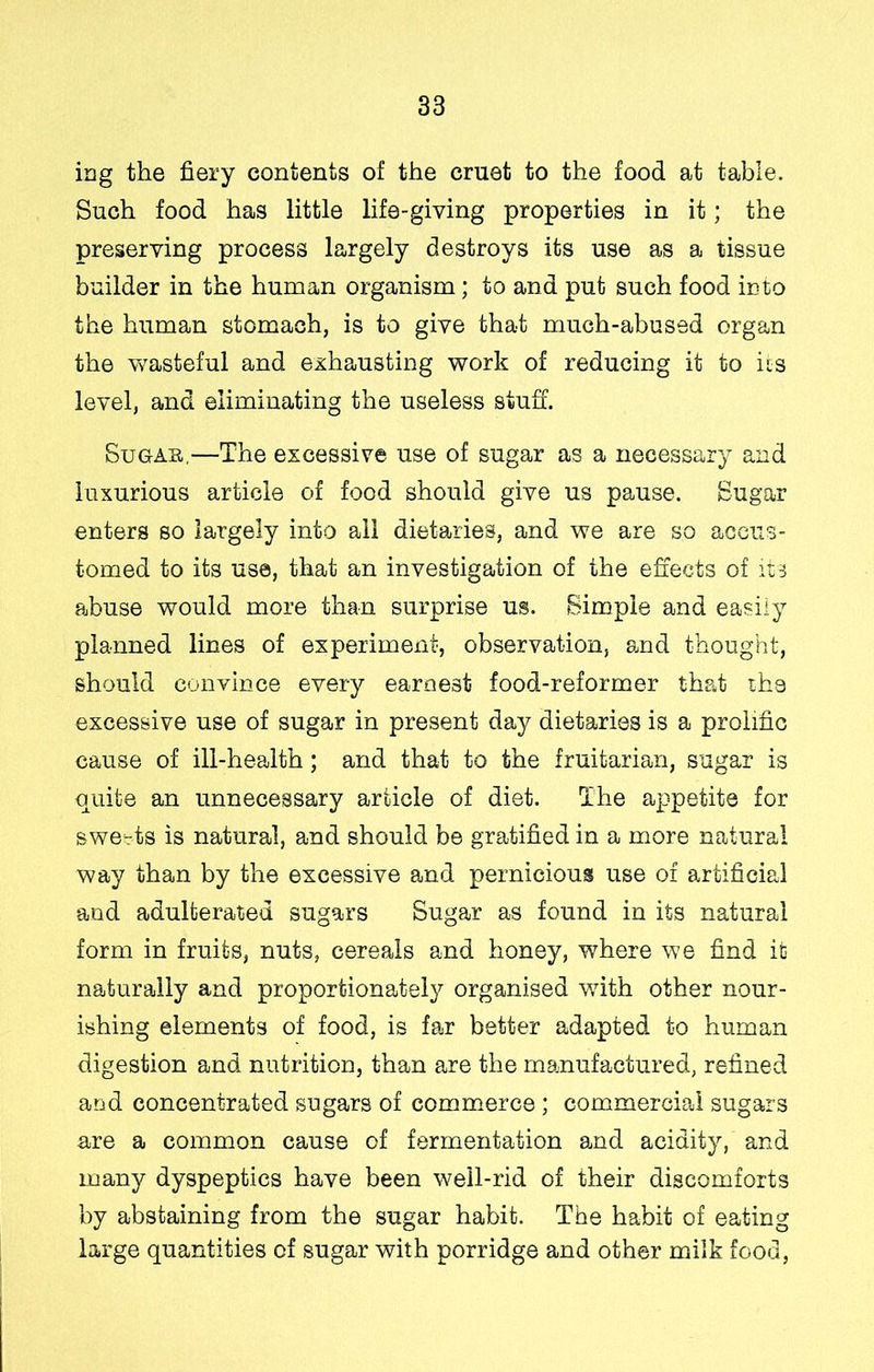 ing the fiery contents of the cruet to the food at table. Such food has little life-giving properties in it; the preserving process largely destroys its use as a tissue builder in the human organism; to and put such food into the human stomach, is to give that much-abused organ the wasteful and exhausting work of reducing it to iis level, and eliminating the useless stuff. SuGAu,—The excessive use of sugar as a necessary and luxurious article of food should give us pause. Sugar enters so largely into ail dietaries, and we are so accus- tomed to its use, that an investigation of the effects of its abuse would more than surprise us. Simple and easily planned lines of experiment, observation, smd thought, should convince every earnest food-reformer thed the excessive use of sugar in present day dietaries is a prolific cause of ill-health; and that to the fruitarian, sugar is quite an unnecessary article of diet. The appetite for sweats is natural, and should be gratified in a more natural way than by the excessive and pernicious use of artificial and adulterated sugars Sugar as found in its natural form in fruits, nuts, cereals and honey, where we find it naturally and proportionately organised v/ith other nour- ishing elements of food, is fajr better adapted to human digestion and nutrition, than are the manufactured, refined and concentrated sugars of commerce ; commercial sugars are a common cause of fermentation and acidity, and many dyspeptics have been well-rid of their discomforts by abstaining from the sugar habit. The habit of eating large quantities of sugar with porridge and other milk food,