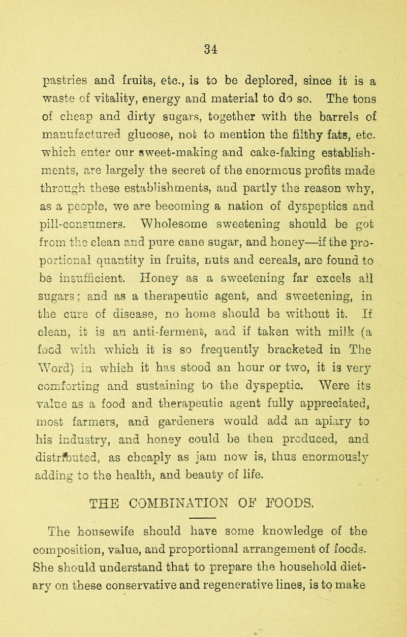 pastries and fruits, etc., is to be deplored, since it is a waste of vitality, energy and material to do so. The tons of cheap and dirty sugars, together with the barrels of mianufactured glucose, not to mention the filthy fats, etc. which enter our sweet-making and cake-faking establish- ments, are largel)^ the secret of the enormous profits made through these establishments, and partly the reason why, as a people, we are becoming a nation of dyspeptics and pill-consumers. Wholesome sweetening should be got from the clean and pure cane sugar, and honey—if the pro- portional quantity in fruits, nuts and cereals, are found to be insufficient. Honey as a sweetening far excels all sugars; and as a therapeutic agent, and sweetening, in the cure of disease, no home should be without it. If clean, it is an anti-ferment, and if taken with milk (a food with which it is so frequently bracketed in The V/ord) in which it has stood an hour or two, it is ver}^ comforting and sustaining to the dyspeptic. Were its value as a food and therapeutic agent fully appreciated, most farmers, and gardeners would add an apiary to his industry, and honey could be then produced, and distributed, as cheaply as jam now is, thus enormously adding to the health, and beauty of life, THE COMBINATION OF FOODS. The housewife should have some knowledge of the composition, value, and proportional arrangement of foods. She should understand that to prepare the household diet- ary on these conservative and regenerative lines, is to make
