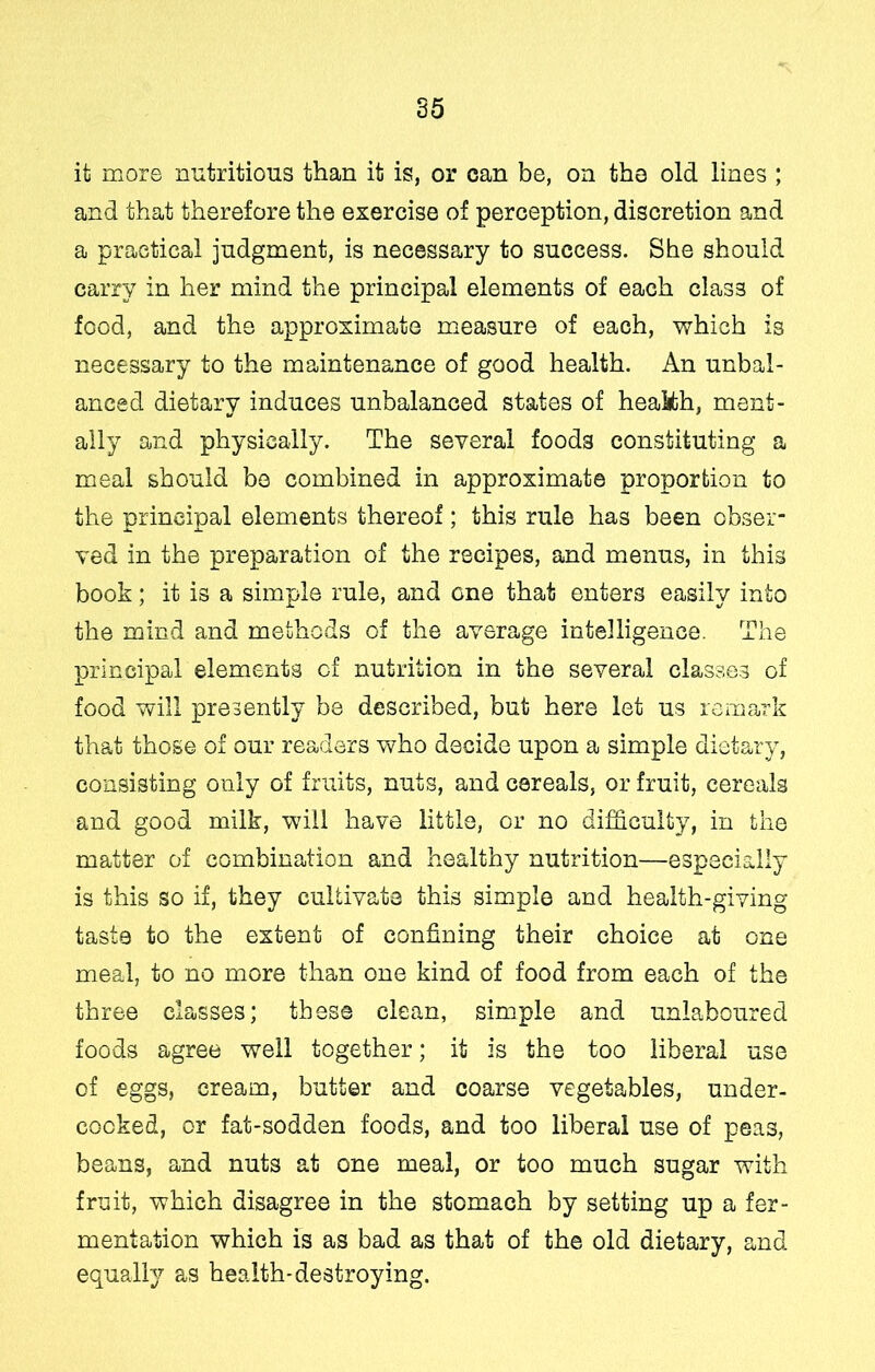 it more nutritious than it is, or can be, on the old lines ; and that therefore the exercise of perception, discretion and a practical judgment, is necessary to success. She should carry in her mind the principal elements of each class of food, and the approximate measure of each, which is necessary to the maintenance of good health. An unbal- anced dietary induces unbalanced states of healith, ment- ally and physically. The several foods constituting a meal should bo combined in approximate proportion to the principal elements thereof; this rule has been obser- ved in the preparation of the recipes, and menus, in this book; it is a simple rule, and one that enters easily into the mind and methods of the average intelligence. The principal elements cf nutrition in the several classe.s of food will presently be described, but here let us remark that those of our readers who decide upon a simple dietary, consisting only of fruits, nuts, and cereals, or fruit, cereals and good milk, will have little, or no difficulty, in the matter of combination and healthy nutrition—especially is this so if, they cultivate this simple and health-giving taste to the extent of confining their choice at one meal, to no more than one kind of food from each of the three classes; these clean, simple and unlaboured foods agree well together; it is the too liberal use of eggs, cream, butter and coarse vegetables, under- cocked, or fat-sodden foods, and too liberal use of peas, beans, and nuts at one meal, or too much sugar with fruit, which disagree in the stomach by setting up a fer- mentation which is as bad as that of the old dietary, and equally as health-destroying.