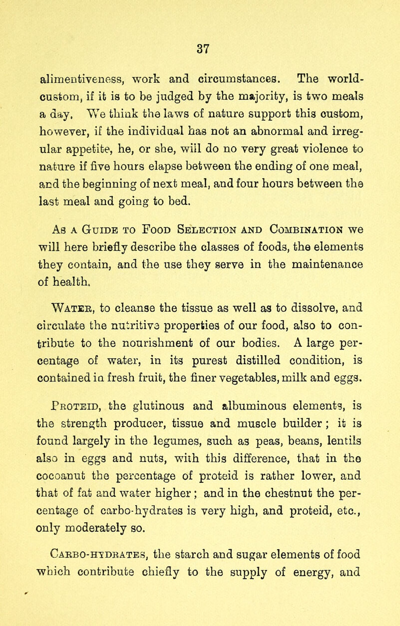 alimentiveness, work and circumstances. The world- custom, if it is to be judged by the majority, is two meals a day. We think the laws of nature support this custom, however, if the individual has not an abnormal and irreg- ular appetite, he, or she, will do no very great violence to nature if five hours elapse between the ending of one meal, and the beginning of next meal, and four hours between the last meal and going to bed. As A Guide to Food Selection and Combination we will here briefly describe the classes of foods, the elements they contain, and the use they serve in the maintenance of health. Water, to cleanse the tissue as well as to dissolve, and circulate the nutritive properties of our food, also to con- tribute to the nourishment of our bodies. A large per- centage of water, in its purest distilled condition, is contained in fresh fruit, the finer vegetables, milk and eggs. Proteid, the glutinous and albuminous elements, is the strength producer, tissue and muscle builder; it is found largely in the legumes, such as peas, beaus, lentils also in eggs and nuts, with this difference, that in the cocoanut the percentage of proteid is rather lower, and that of fat and water higher; and in the chestnut the per- centage of carbo-hydrates is very high, and proteid, etc., only moderately so. Caebo-hvdrates, the starch and sugar elements of food which contribute chiefly to the supply of energy, and