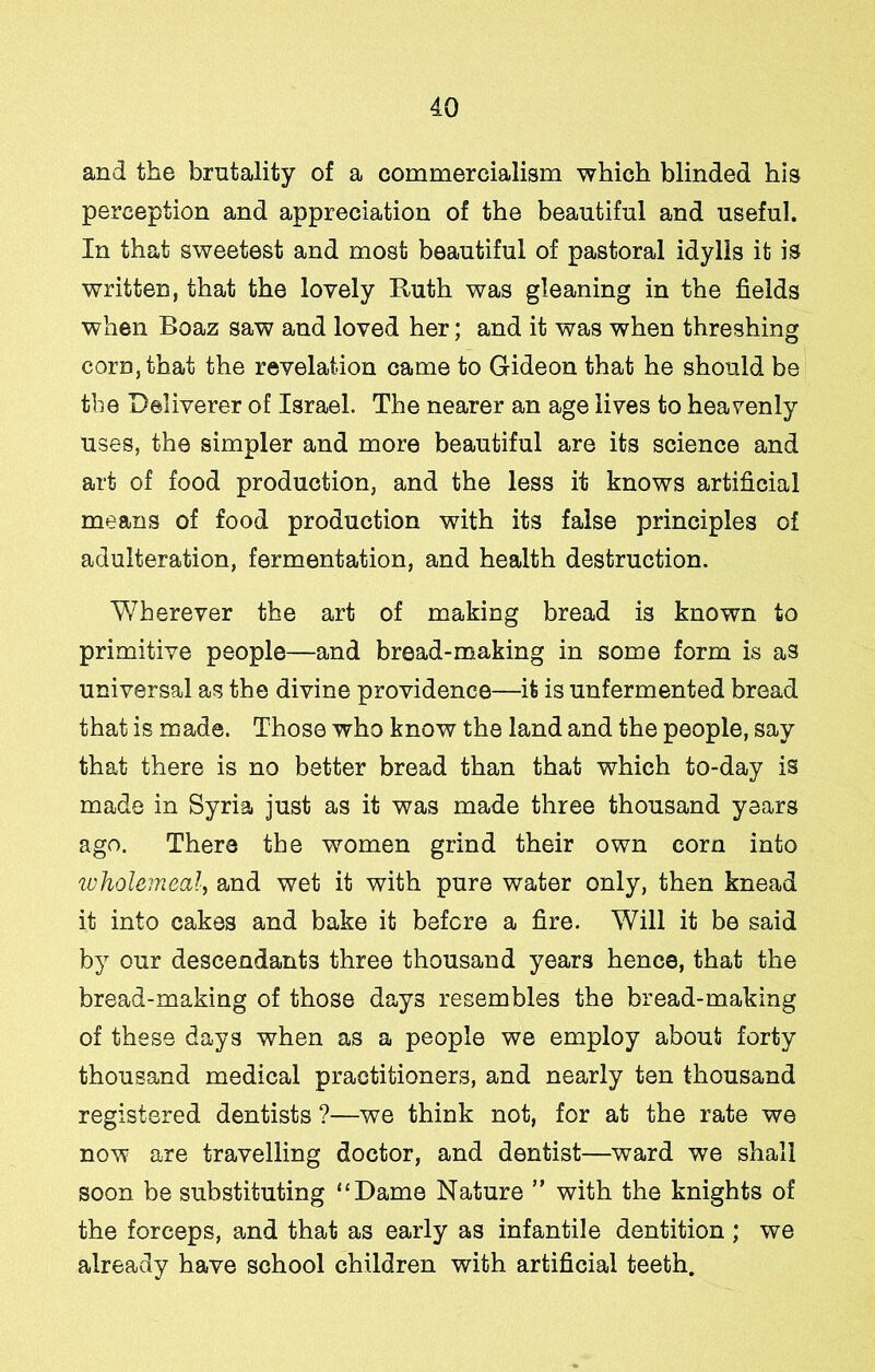 and the brutality of a commercialism which blinded his perception and appreciation of the beautiful and useful. In that sweetest and most beautiful of pastoral idylls it is written, that the lovely Ruth was gleaning in the fields when Boaz saw and loved her; and it was when threshing corn, that the revelation came to Gideon that he should be the Deliverer of Israel. The nearer an age lives to heavenly uses, the simpler and more beautiful are its science and art of food production, and the less it knows artificial means of food production with its false principles of adulteration, fermentation, and health destruction. Wherever the art of making bread is known to primitive people—and bread-making in some form is as universal as the divine providence—it is unfermented bread that is made. Those who know the land and the people, say that there is no better bread than that which to-day is made in Syria just as it was made three thousand years ago. There the women grind their own corn into wholemeal^ and wet it with pure water only, then knead it into cakes and bake it before a fire. Will it be said by our descendants three thousand years hence, that the bread-making of those days resembles the bread-making of these days when as a people we employ about forty thousand medical practitioners, and nearly ten thousand registered dentists ?—we think not, for at the rate we now are travelling doctor, and dentist—ward we shall soon be substituting “Dame Nature ” with the knights of the forceps, and that as early as infantile dentition ; we already have school children with artificial teeth.