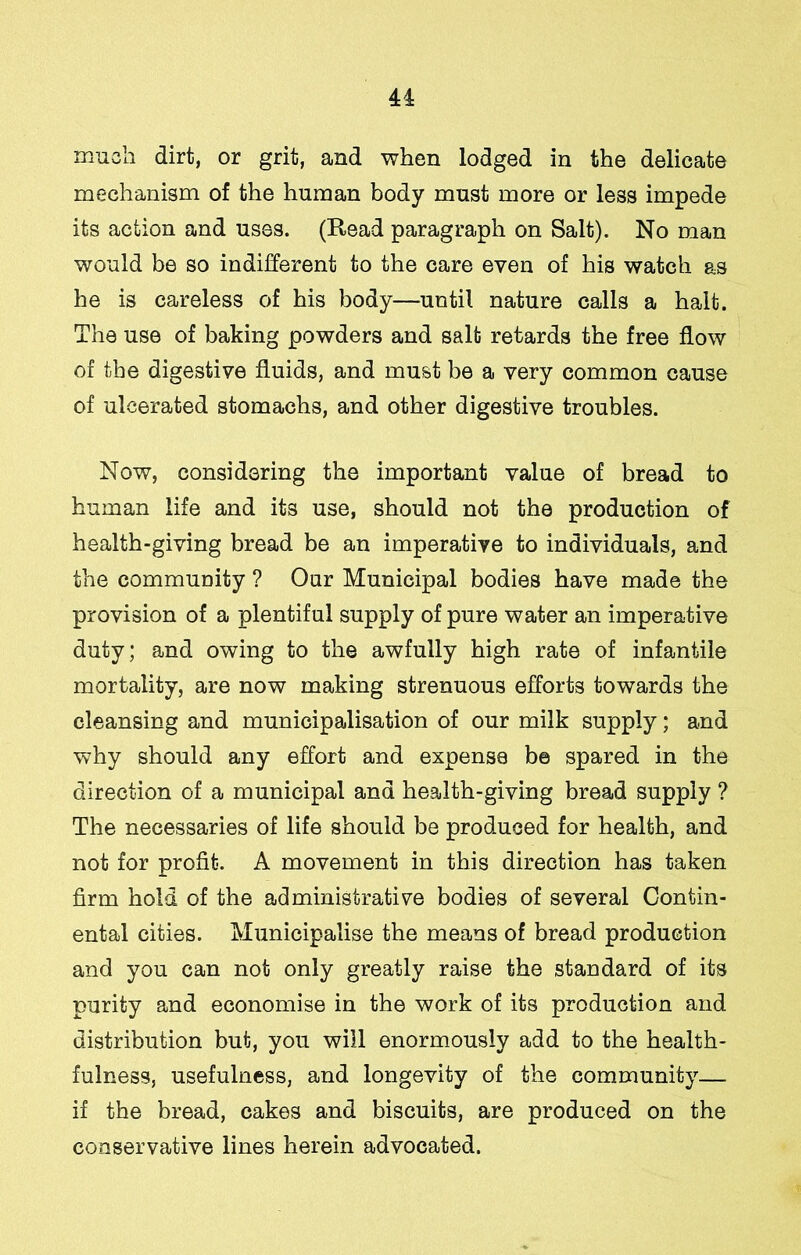 much dirt, or grit, and when lodged in the delicate mechanism of the human body must more or less impede its action and uses. (Read paragraph on Salt). No man would be so indifferent to the care even of his watch as he is careless of his body—until nature calls a halt. The use of baking powders and salt retards the free flow of the digestive fluids, and must be a very common cause of ulcerated stomachs, and other digestive troubles. Now, considering the important value of bread to human life and its use, should not the production of health-giving bread be an imperative to individuals, and the community ? Our Municipal bodies have made the provision of a plentiful supply of pure water an imperative duty; and owing to the awfully high rate of infantile mortality, are now making strenuous efforts towards the cleansing and municipalisation of our milk supply; and why should any effort and expense b© spared in the direction of a municipal and health-giving bread supply ? The necessaries of life should be produced for health, and not for profit. A movement in this direction has taken firm hold of the administrative bodies of several Contin- ental cities. Municipalise the means of bread production and you can not only greatly raise the standard of its purity and economise in the work of its production and distribution but, you will enormously add to the health- fulness, usefulness, and longevity of the community— if the bread, cakes and biscuits, are produced on the conservative lines herein advocated.