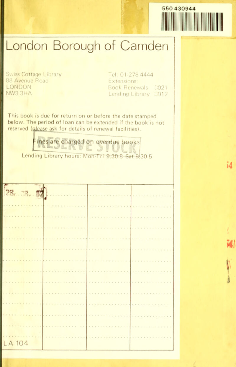 London Borough of Camden S.-iss Cottage Library 88 Avenue Road LONDON NWS 3HA Tel 01-278 4444 Extensions; Book Renewals S021 Lending Library SOI2 This book is due for return on or before the date stamped below. The period of loan can be extended if the book is not reserved (please asik fnr details of renewal facilities). charged on overdue books - j ^ I Lending Library hoursflV)dhTri'9,36-8 -Set Q!30-5 1 LA 104