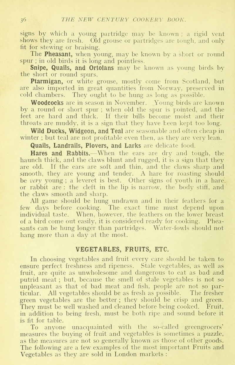 signs by which a young partridge inay be known ; a rigid \-ent shows they are fresh. Old grouse or partridges are tough, and only fit for stewing or braising. The Pheasant, when young, may be known by a short or round spur : in old birds it is long and pointless. Snipe, Quails, and Ortolans may be known as young birds by the short or round spurs. Ptarmigan, or white grouse, mostly come from Scotland, but are also imported in great quantities from Norway, preserved in cold chambers. They ought to be hung as long as possible. Woodcocks are in season in November. Young birds are known by a round or short spur ; when old the spur is pointed, and the feet are hard and thick. If their bills become moist and their throats are muddy, it is a sign that they have been kept too long. Wild Ducks, Widgeon, and Teal are seasonable and often cheap in winter ; but teal are not prohtable even then, as they are very lean. Quails, Landrails, Plovers, and Larks are delicate food. Hares and Rabbits.—When the ears are dry and tough, the haunch thick, and the claws blunt and rugged, it is a sign that they are old. If the ears are soft and thin, and the claws sharp and smooth, they are young and tender. A hare for roasting should be very young ; a leveret is best. Other signs of youth in a hare, or rabbit are : the cleft in the lip is narrow, the body stiff, and the claws smooth and sharp. All game should be hung undrawn and in their feathers for a few days before cooking. The exact time must depend upon individual taste. When, however, the feathers on the lower breast of a bird come out easily, it is considered ready for cooking. Phea- sants can be hung longer than partridges. Water-fowls should not hang more than a day at the most. VEGETABLES, FRUITS, ETC. In choosing vegetables and fruit every care should be taken to ensure perfect freshness and ripeness. Stale vegetables, as well as fruit, are quite as unwholesome and dangerous to eat as bad and putrid meat ; biit, because the smell of stale vegetables is not so unpleasant as that of bad meat and fish, people are not so par- ticular. All vegetables should be as fresh as possible. The fresher green vegetables are the better ; they should be crisp and green. They must be well washed and cleaned before being cooked. Fruit, in addition to being fresh, must be botli ripe and sound before it is fit for table. To anyone unacquainted with the so-called greengrocers’ measures the buying of fruit and vegetables is sometimes a puzzle, as the measures are not so generally known as those of other goods. The following are a few examples of the most important Fruits and Vegetables as they are sold in London markets :