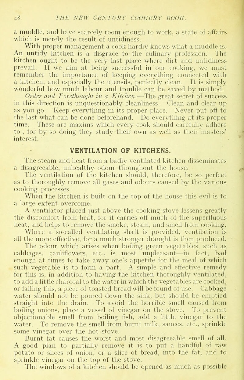 a muddle, and have scarcely room enough to work, a state of affairs which is merely the result of untidiness. With proper management a cook hardly knows what a muddle is. An untidy kitchen is a disgrace to the culinary profession. The kitchen ought to be the very last place where dirt and untidiness prevail. If we aim at being successful in onr cooking, we must remember the importance of keeping everything connected with a kitchen, and especially the utensils, perfectly clean. It is simply wonderful how much labour and trouble can be saved by method. Order and Forethought in a Kitchen.—The great secret of success in this direction is unquestionably cleanliness. Clean and clear np as you go. Keep everything in its proper place. Never put off to the last what can be done beforehand. Do everything at its proper time. These are maxims which every cook should carefully adhere to ; for by so doing they study their own as well as their masters’ interest. VENTILATION OF KITCHENS. The steam and heat from a badly ventilated kitchen disseminates a disagreeable, nnhealthy odour throughout the house. The ventilation of the kitchen should, therefore, be so perfect as to thoroughly remove all gases and odonrs caused by the various cooking processes. When the kitchen is bnilt on the top of the house this evil is to a large extent overcome. A ventilator placed just above the cooking-stove lessens greatly the discomfort from heat, for it carries off much of the superfluous heat, and helps to remove the smoke, steam, and smell from cooking. Where a so-called ventilating shaft is provided, ventilation is all the more effective, for a much stronger draught is then produced. The odour which arises when boiling green vegetables, such as cabbages, cauliflowers, etc., is most unpleasant—in fact, bad enough at times to take away one’s appetite for the meal of which such vegetable is to form a part. A simple and effective remedy for this is, in addition to having the kitchen thoroughly ventilated, to add a little charcoal to the water in which the vegetables are cooked, or failing this, a piece of toasted bread will be found of use. Cabbage water should not be poured down the sink, but should be emptied straight into the drain. To avoid the horrible smell caused from boiling onions, place a vessel of vinegar on the stove. To prevent objectionable smell from boiling fish, add a little vinegar to the water. To remove the smell from burnt milk, sauces, etc., sprinkle some vinegar over the hot stove. Burnt fat causes the worst and most disagreeable smell of all. A good plan to partially remove it is to put a handful of raw potato or slices of onion, or a slice of bread, into the fat, and to sprinkle vinegar on the top of the stove. The windows of a kitchen should be opened as much as possible