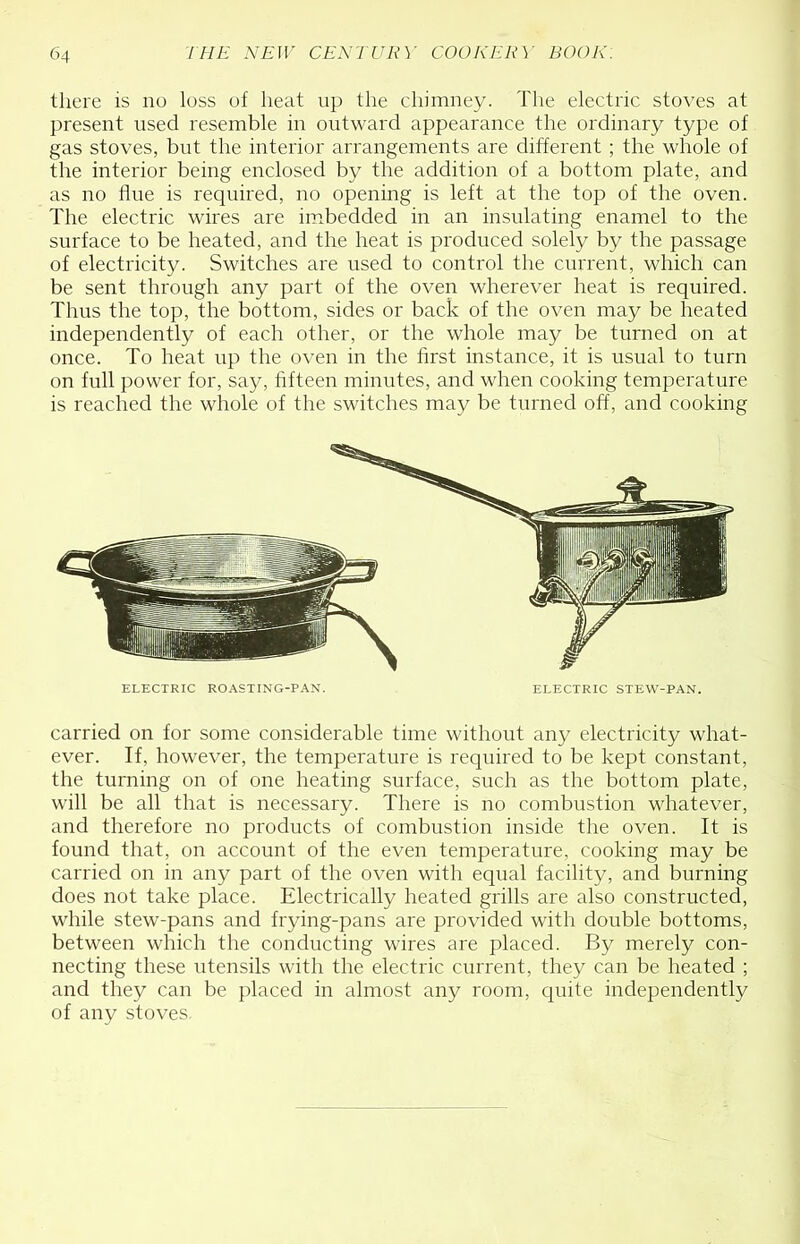 there is no loss of heat up the chimney. The electric stoves at present used resemble in outward appearance the ordinary type of gas stoves, but the interior arrangements are different ; the whole of the interior being enclosed by the addition of a bottom plate, and as no line is required, no opening is left at the top of the oven. The electric wires are imbedded in an insulating enamel to the surface to be heated, and the heat is produced solely by the passage of electricity. Switches are used to control the current, which can be sent through any part of the oven wherever heat is reqiiired. Thus the top, the bottom, sides or back of the oven may be heated independently of each other, or the whole may be turned on at once. To heat up the oven in the first instance, it is usual to turn on full power for, say, fifteen minutes, and when cooking temperature is reached the whole of the switches may be turned off, and cooking ELECTRIC ROASTING-P.\N. ELECTRIC STEW-PAN. carried on for some considerable time without any electricity what- ever. If, however, the temperature is required to be kept constant, the turning on of one heating surface, such as the bottom plate, will be all that is necessary. There is no combustion whatever, and therefore no products of combustion inside the oven. It is found that, on account of the even temperature, cooking may be carried on in any part of the oven with equal facility, and burning does not take place. Electrically heated grills are also constructed, while stew-pans and frying-pans are provided with double bottoms, between which the conducting wires are placed. By merely con- necting these ntensils with the electric current, they can be heated ; and they can be placed in almost any room, quite independently of any stoves.