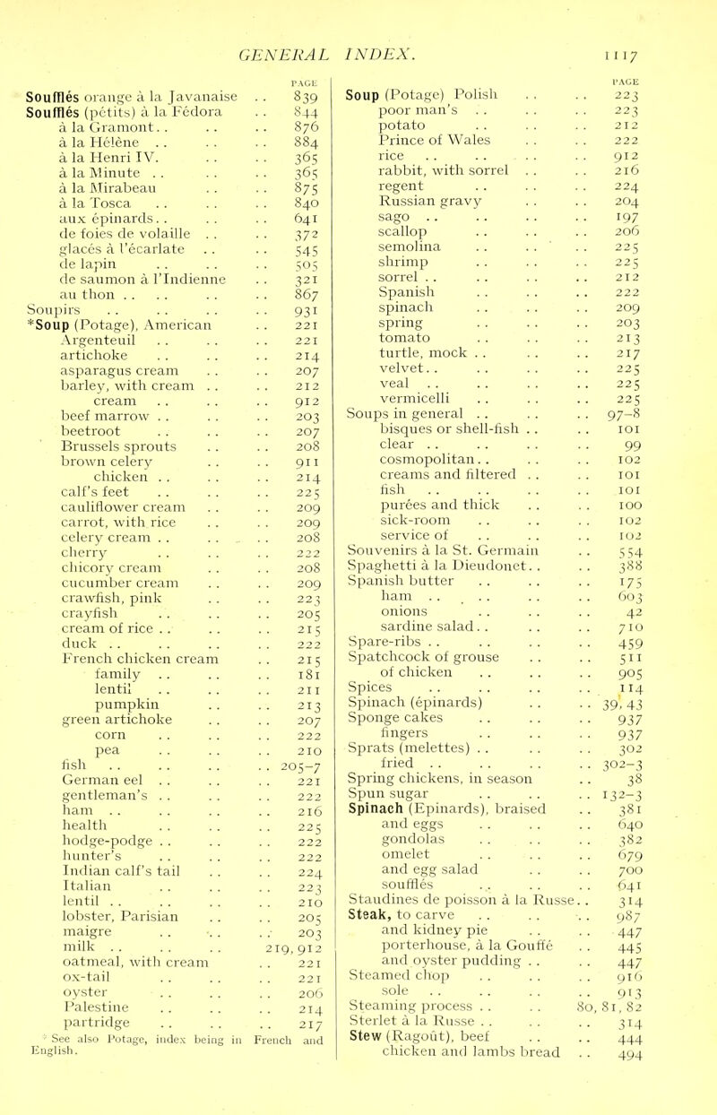 Souffles orange a la Javanaise Souffles (pctits) a la Fedora a la Gramont. . a la Helene . . a la Henri IV. a la Minute .. a la Mirabeau a la Tosca anx epinards. . de foies de volaille . . glaccs a I’ecarlate tie lapin de saumon a I’lndienne an thon . . Sonjdrs *Soup (Potage), .'Vnierican Argenteuil artichoke asparagus cream barley, with cream . . cream beef marrow . . beetroot Brussels sprouts brown celery chicken . . calf’s feet cauliflower cream carrot, with rice celery cream . . cherrjt chicory cream cucumber cream crawfish, pink crayfish cream of rice . . duck French chicken cream family .. lentil pumpkin green artichoke corn pea hsh German eel . . gentleman’s . . ham . . health hodge-podge . . hunter’s Indian calf’s tail Italian lentil . . lobster, Parisian maigre milk oatmeal, with cream ox-tail oyster Palestine partridge ■ See also Potage, index being in 839 844 876 884 36s 365 87s 840 641 372 545 321 867 931 221 221 214 207 212 912 203 207 208 911 214 225 209 209 208 222 208 209 223 205 215 222 215 181 211 213 207 222 210 205-7 221 222 216 225 222 222 224 223 210 205 203 219, 912 22 I 221 206 214 217 French and PACE Soup (Potage) Polish 223 poor man’s . . 223 potato 212 Prince of Wales 222 rice 912 rabbit, with sorrel . . 216 regent 224 Russian gravy 204 sago 197 scallop 206 semolina . . . . ' 225 shrimp 225 sorrel . . 212 Spanish 222 spinach 209 spring 203 tomato 213 turtle, mock . . 217 velvet. . 225 veal 225 vermicelli 225 Soups in general .. •■ 97-8 bisques or shell-fish . . lOI clear . . 99 cosmopolitan. . 102 creams and Altered . . lOI fish lOI purees and thick 100 sick-room 102 service of 102 Souvenirs a la St. Germain 554 Spaghetti a la Dieudonet. . .. 388 Spanish butter 175 ham . . , . . 0(J3 onions 42 sardine salad. . 710 Spare-ribs . . 459 Spatchcock of grouse Sii of chicken 905 Spices . . :i4 Spinach (epinards) 39.43 Sponge cakes 937 fingers 937 Sprats (melettes) . . 302 fried . . ■ • 302-3 Spring chickens, in season 38 Spun sugar 132-3 Spinach (Epinards), braised 381 and eggs 640 gondolas 382 omelet 679 and egg salad 700 souffles 641 Staudines de poisson a la Russe. . 314 Steak, to carve • • 987 and kidney pie 447 porterhouse, a la Goufte 445 and oyster pudding . . 447 Steamed choji 910 sole 913 Steaming process . . .So, 81, 82 Sterlet a la Russe . . 314 Stew (Ragout), beef 444 chicken and lambs bread 494