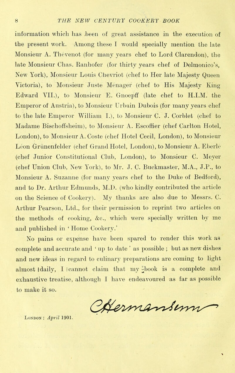 information which has .been of great assistance in the execution of the present work. Among these I would specially mention the late Monsieur A. Thevenot (for many years chef to Lord Clarendon), the late Monsieur Chas. Banhofer (for thirty years chef of Delmonico’s, New York), Monsieur Louis Chevriot (chef to Her late Majesty Queen Victoria), to Monsieur Juste Menager (chef to His Majesty King Edward VII.), to Monsieur E. Gnoepff (late chef to H.I.M. the Emperor of Austria), to Monsieur Urbain Dubois (for many years chef to the late Emperor William I.), to Monsieur C. J. Corblet (chef to Madame Bischoffsheim), to Monsieur A. Escoffier (chef Carlton Hotel, London), to Monsieur A. Coste (chef Hotel Cecil, London), to Monsieur Leon Griinenfelder (chef Grand Hotel, London), to Monsieur A. Eberle (chef Junior Constitutional Club, London), to Monsieur C. Meyer (chef Union Club, New7 York), to Mr. J. C. Buckmaster, M.A., J.P., to Monsieur A. Suzanne (for many years chef to the Duke of Bedford), and to Dr. Arthur Edmunds, M.D. (who kindly contributed the article on the Science of Cookery). My thanks are also due to Messrs. C. Arthur Pearson, Ltd., for their permission to reprint two articles on the methods of cooking, &c., which were specially written by me and published in 4 Home Cookery.’ No pains or expense have been spared to render this work as complete and accurate and ‘ up to date ’ as possible ; but as new dishes and new ideas in regard to culinary preparations are coming to light almost (daily, I I cannot claim that my -book is a complete and exhaustive treatise, although I have endeavoured as far as possible to make it so. London : April 1901.