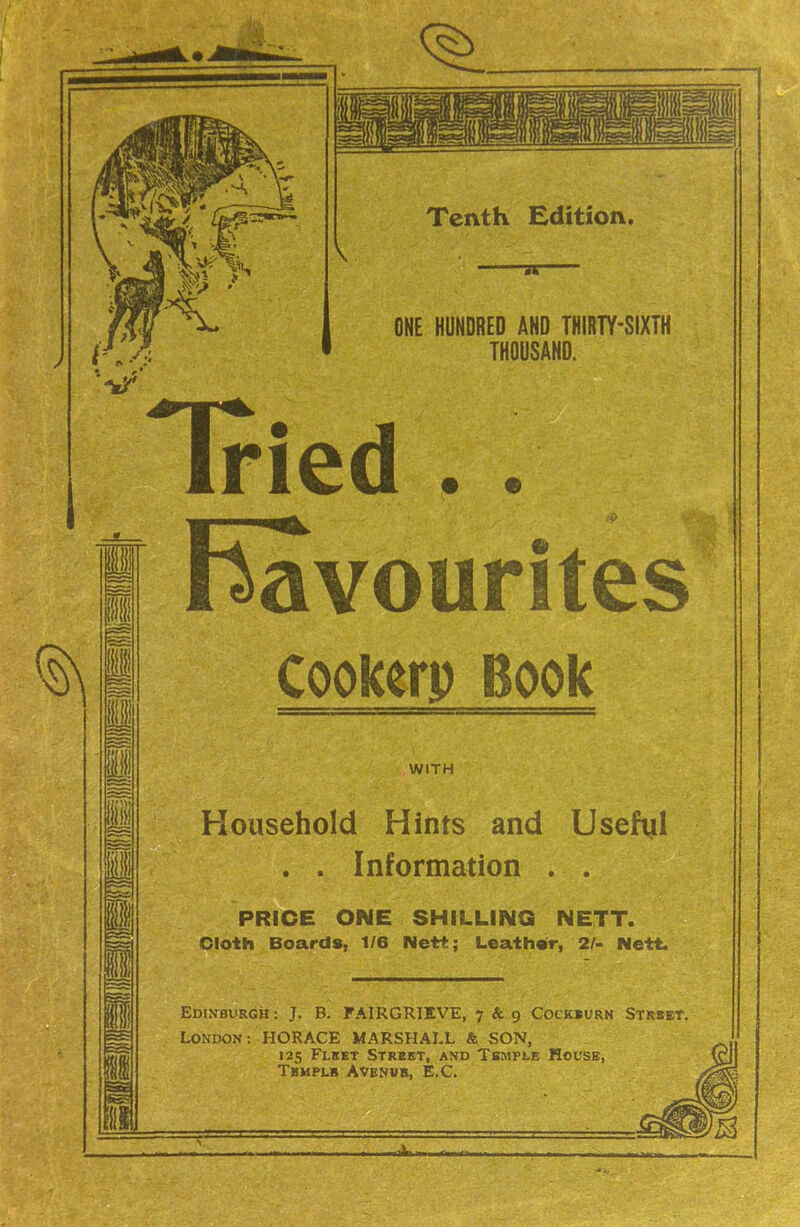 Tried . . Favourites )okerp Book old Hints and Useful . . Information . . PRICE ONE SHILLING NETT. Cloth Boards, 1/6 Nett; Leather, 2/- Nett. Edinburgh: J. B. FAIRGRIEVE, 7 & 9 Cockburn Strbet. London; HORACE MARSHALL 4 SON, 125 Fleet Street, and Tbmple House, Tbmplb Avenub, E.C. WITH —