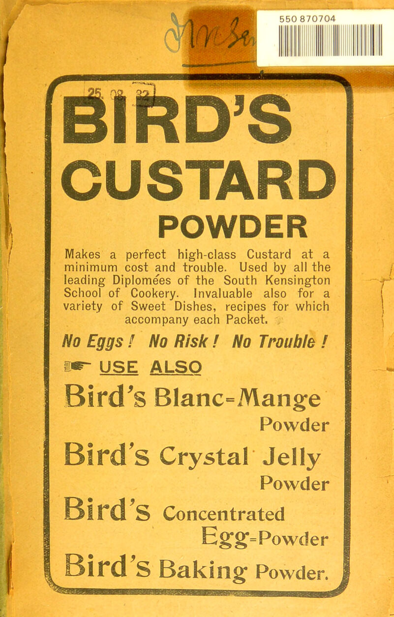 . r- L* CUSTARD POWDER Makes a perfect high-class Custard at a minimum cost and trouble. Used by all the leading Diplomees of the South Kensington School of Cookery. Invaluable also for a variety of Sweet Dishes, recipes for which accompany each Packet. > No Eggs ! No Risk ! No Trouble ! mr- USE ALSO Bird^S Blanc=Mange Powder Bird's Crystal Jelly Powder Bird Concentrated Bird’s Baking Powder.