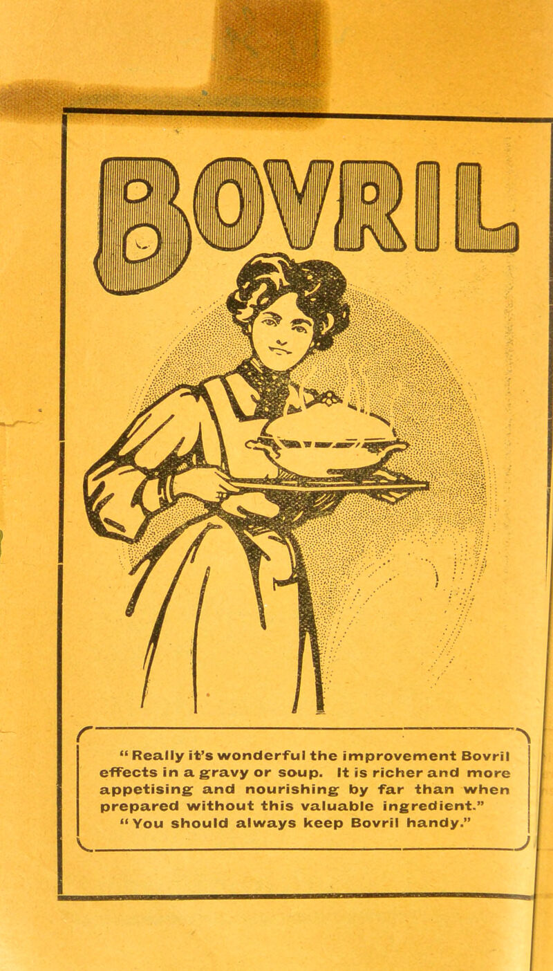 “ Really it’s wonderful the improvement Bovril efFects in a gravy or soup. It is richer and more appetising and nourishing by far than when prepared without this valuable ingredient.” “You should always keep Bovril handy.”