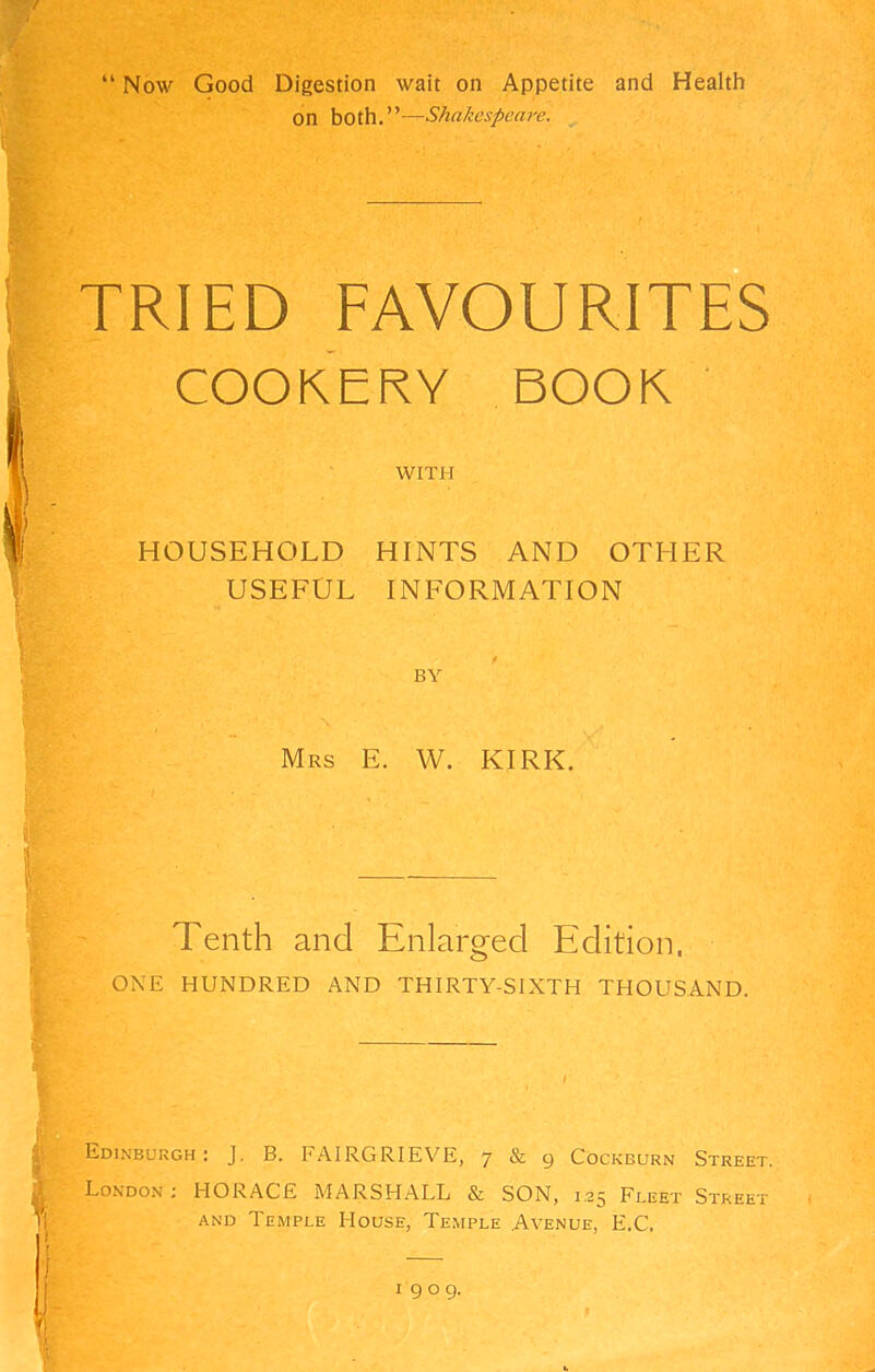 “ Now Good Digestion wait on Appetite and Health on both.”—Shakespeare. ^ TRIED FAVOURITES COOKERY BOOK ' WITH HOUSEHOLD HINTS AND OTHER USEFUL INFORMATION BY Mrs E. W. KIRK. Tenth and Enlarged Edition. ONE HUNDRED AND THIRTY-SIXTH THOUSAND. I Edinburgh : J. B. FAIRGRIEVE, 7 & g Cockburn Street. London ; HORACE MARSHALL & SON, 1.25 Fleet Street AND Temple House, Temple Avenue, E.C. I gog.