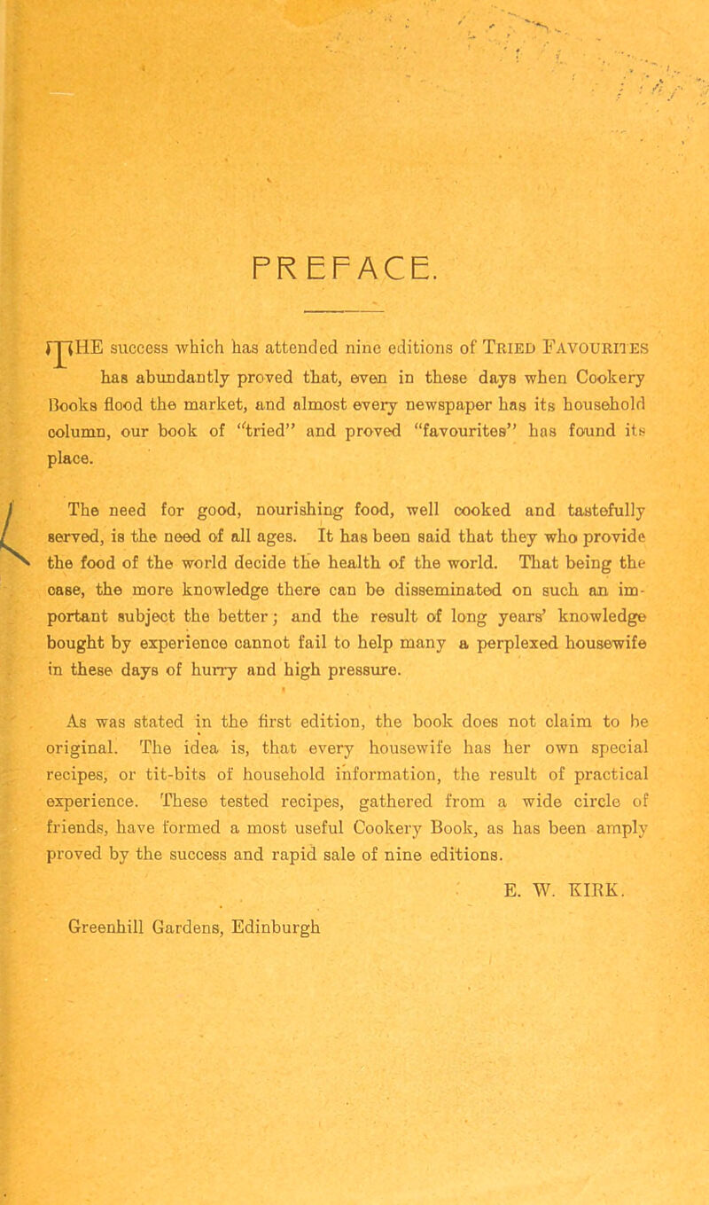 PREFACE. success which has attended nine editions of Tried Favoukhes has abundantly proved that, even in these days when Cookery liooks flood the market, and almost every newspaper has its household . column, our book of ‘^tried” and proved “favourites” has found its place. The need for good, nourishing food, well cooked and tastefully served, is the need of all ages. It has been said that they who provide the food of the world decide the health of the world. That being the case, the more knowledge there can be disseminated on such an im- portant subject the better; and the result of long years’ knowledge bought by experience cannot fail to help many a perplexed housewife in these days of hurry and high pressure. I As was stated in the first edition, the book does not claim to be original. The idea is, that every housewife has her own special recipes, or tit-bits of household information, the result of practical experience. These tested recipes, gathered from a wide circle of friends, have formed a most useful Cookery Book, as has been amply proved by the success and rapid sale of nine editions. E. W. KIRK. Greenhill Gardens, Edinburgh