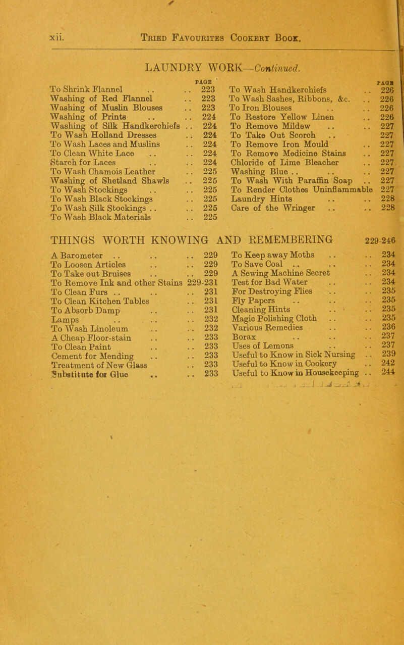 LAUNDRY WORK—Continued. To Shrink Flannel Washing of Red Flannel Washing of Muslin Blouses Washing of Prints Washing of Silk Handkerchiefs To Wash Holland Dresses To Wash Laces and Muslins To Clean White Lace Starch for Laces To Wash Chamois Leather Washing of Shetland Shawls To Wash Stockings To Wash Black Stockings To Wash Silk Stockings .. To Wash Black Materials PAGE PAQB 223 To Wash Handkerchiefs 226 223 To Wash Sashes, Ribbons, &c. 226 223 To Iron Blouses 226 224 To Restore Yellow Linen 226 224 To Remove Mildew 227 224 To Take Out Scorch 227 224 To Remove Iron Mould 227 224 To Remove Medicine Stains 227 224 Chloride of Lime Bleacher 227 225 Washing Blue ., 227 225 To Wash With Paraffin Soap 227 225 To Render Clothes Uninflammable 227 225 Laundry Hints 228 226 225 Care of the Wringer 228 THINGS WORTH KNOWING AND REMEMBERING 229-246 A Barometer .. 229 To Keep away Moths .. 234 To Loosen Articles .. 229 To Save Coal ... .. 234 To Take out Bruises .. 229 A Sewing Machine Secret .. 234 To Remove Ink and other Stains 229-231 Test for Bad AVater .. 234 To Clean Furs .. .. 231 For Destroying Flies .. 235 To Clean Kitchen Tables .. 231 Fly Papers .. 235 To Absorb Damp .. 231 Cleaning Hints .. > 235 Lamps .. 232 Magic Polishing Cloth .. 235 To AVash Linoleum .. 232 Various Remedies .. 236 A Cheap Floor-stain .. 233 Borax .. 237 To Clean Paint .. 233 Uses of Lemons .. 237 Cement for Mending .. 233 Useful to Know in Sick Nursing .. 239 Treatment of New Glass .. 233 Useful to Know in Cookery .. 242 Snbstitnte for Glue .. 233 Useful to Know in Housekeeping .. 244 ^ _;_J f %