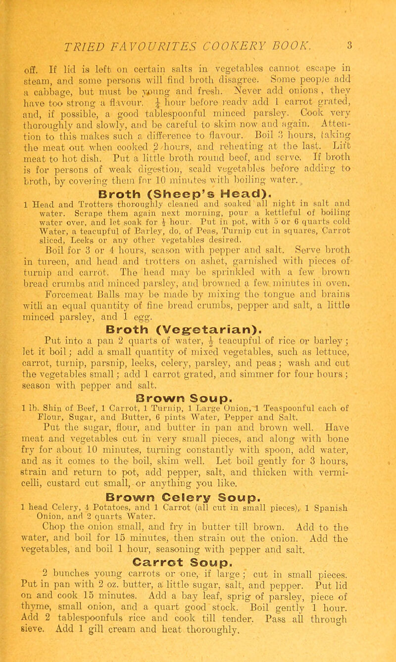 ofY. If liil is left, on certain salts in vegetablos cannot escape in steam, and some persons will find broth disagree. Some peopJe add a cabbage, but must bo Tuning and fresh. Never add onions , they have too strong a flavour. J hoTir Ijofore I'eady add 1 caiTot grated, and, if possible, a good tablespoonful minced parsley. Cook very thoroughly and slowly, and be careful to skim now and again, iltten- tion to this makes such a difterence to flavour. Boil .‘I hours, taking the meat out Avhen cooked 2 houi’s, and reheating at the last. Lift meat to hot dish. Put a little broth round beof, and ec-i've. If broth is for persons of weak digestion, scald vegetables before adding to broth, by covei ing them for 10 minutes with boiling water. Broth (Sheep’s Head). 1 Head and Trotters thoroaglily cleaned and soaked all night in salt and water. Scrape them again ne.xt morning, pour a kettleful of boiling water over, and let .soak for i hour. Put in pot, with S or 6 quarts cold Water, a teacupful of Barley, do. of Peas, Turnip cut in squares, Carrot sliced. Leeks or any other vegetables desired. Boil for 3 or 4 hours, season with popper and salt. Serve broth in tureen, and head and trotters on ashet, garnished with pieces of turnip and carrot. The head may bo sprinkled with a few brown bread crumbs and minceil jiarsloy, and browned a few minutes in oven. Forcemeat Balls may bo made by mixing the tongue and brains with an ecpial quantity of fine bread crumbs, pepper and salt, a littlo minced parsley, and 1 egg. Broth (Vegetarian). Put into a pan 2 quarts of water, ^ teacupful of rice or barley ; let it boil; add a small quantity of mixed vegetables, such as lettuce, carrot, turnip, parsnip, leek.s, celery, parsley, and peas; wash and cut the vegetables small; add 1 carrot grated, and simmer for four hours; season with pepper and salt. Brown Soup. 1 Ih. Shill of Beef, 1 Carrot, 1 Turnip, 1 Large Onion, 1 Teaspoonful each of Flour, Sugar, and Butter, 6 pints Water, Pepper and Salt. Put the sugar, flour, and butter in pan and brown well. Have meat and vegetables cut in very small pieces, and alo'ng with bone fry for about 10 minutes, turning constantly with spoon, add Avater, and as it comes to the boil, skim well. Let boil gently for 3 hours, strain and return to pot, add pepper, salt, and thicken with venni- celli, custard cut small, or anything you like. Brown Celery Soup. 1 head Celery, 1 Potatoes, and 1 Carrot (all cut in small pieces), 1 Spanish Onion, and 2 quarts Water. Chop the onion small, and fry in butter till brown. Add to the water, and boil for 15 minutes, then strain out the onion. Add the vegetables, and boil 1 hour, seasoning Avith pepper and salt. Carrot Soup. 2 bunches young carrots or one, if large; cut in small pieces. Put in pan Avith 2 oz. butter, a little sugar, salt, and pepper. Put lid on and cook 15 minutes. Add a bay leaf, sprig of parsley, piece of thyme, small onion, and a quart good stock. Boil gently 1 hour. Add 2 tablespoonfuls rice and cook till tender. Pass all through sieve. Add 1 gill cream and heat thoroughly.