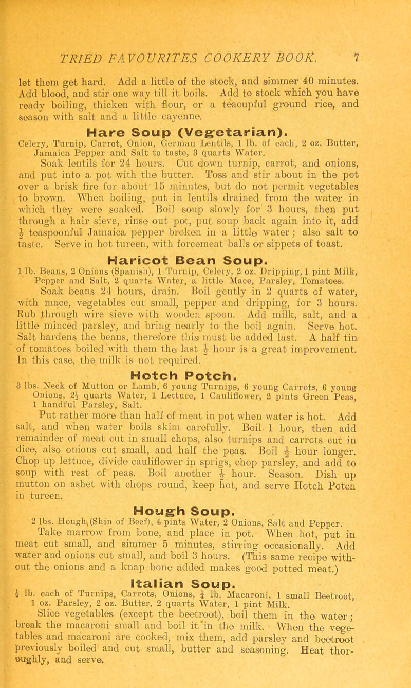 let them get hard. Add a little of the stock, and simmer 40 minutes. Add blood, and stir one way till it boils. Add to stock which you have ready boiling, thicken with flour, or a teacupful ground rice, and season with salt and a little cayenne. Hare Soup (Vegetarian). Celery, Turuip, Carrot, Onion, German Lentils, 1 lb. of each, 2 oz. Butter, Jamaica Pepper and Salt to taste, 3 quarts Water. Soak lentils for 24 hours. Cut down turnip, carrot, and onions, and put into a. pot with the butter. Toss and stir alx>ut in the pot over a brisk fire for about' 15 minutes, but do not permit vegetables to brown. When boiling, put in lentils drained from the water in which they were soaked. Boil soup slowly for 3 hours, then put through a hair sieve, rinse out pot, put soup back again into it, add i teaspoonful Jamaica pejiper' broken in a littl© water; also salt to taste. Serve in liot tureen, with forcemeat balls or sippets of toast. Haricot Bean Soup. 1 lb. Beaus, 2 Onions (Spanish), 1 Turnip, Celery, 2 oz. Dripping,! pint Milk, Pepper and Salt, 2 quarts Water, a little Mace, Parsley, Tomatoes. Soak beaus 24 houi's, drain. Boil gently in 2 quarts of water, with mace, vegetables cut small, pepi^er and dripping, for 3 hours. Rub through wire sieve with wooden spoon. Add milk, salt, and a little minced i^arsley, and bring nearly to the boil again. Serve hot. Salt hardens the beans, therefore this must be added last. A half tin of tomatoes boiled with them the last i hour is a great improvement. In this case, the milk is not required. Hotch Potch. 3 lbs. Neck of Mutton or Lamb, 6 young Turnips, 6 young Carrots, 6 young Onions, 2i quarts Water, 1 Lettuce, 1 Cauliflower, 2 pints Green Peas, 1 handful Parsley, Salt. Put rather more than half of meat in pot when w'ater is hot. Add salt, and when water boils skim carefully. Boil 1 hour, then add remainder of meat cut in small chops, also turnips and carrots cut in dice, also onions cut small, and half the peas. Boil ^ hour longer. Cho'p up lettuce, divide cauliflow'er in sprigs, chop parsley, and add to soup with rest of peas. Boil another ^ hour. Season. Dish up mutton on ashet with chops round, keep hot, and sen^e Hotch Poten in tureen. Hough Soup. 2 lbs. Hough, (Shin of Beef), 4 pints Water, 2 Onions, Salt and Pepper. Take marrow from bone, and place in pot. When hot, put in meat out small, and simmer 5 minutes, stiiTing occasionally. Add water and onions cut small, and boil 3 hours. (This same recipe with- out the onions and a knap bone added makes good potted meat.) Italian Soup. i lb. each of Turnips, Carrots, Onions, I lb. Macaroni, 1 small Beetroot, 1 oz. Parsley, 2 oz. Butter, 2 quarts Water, 1 pint Milk. Slice vegetables (except the beetroot), boil them in the water; break the macaroni small and boil it'in the milk, ttflien the veg^ tables and macaroni are cooked, mix them, add parsley and beetixx>t previously boiled and cut small, butter and seasoning. Heat thor- oughly, and serve.