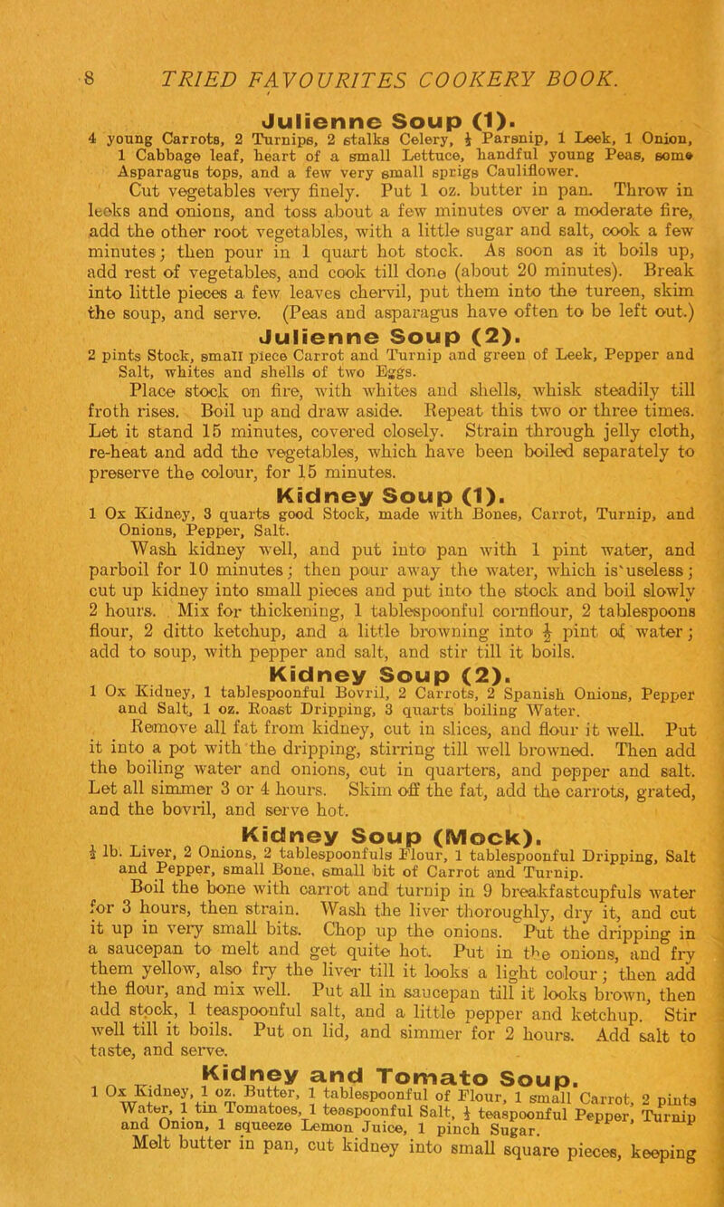 Julienne Soup (1). 4 young Carrots, 2 Turnips, 2 stalks Celery, i Parsnip, 1 Leek, 1 Onion, 1 Cabbage leaf, heart of a small Lettuce, handful young Peas, some Asparagus tops, and a few very small sprigs Cauliflower. Cut vegetables very finely. Put 1 oz. butter in pan. Throw in leoks and onions, and toss about a few minutes ower a moderate fire, add the other root vegetables, with a little sugar and salt, cook a few minutes; then pour in 1 quart hot stock. As soon as it boils up, add rest of vegetables, and cook till done (about 20 minutes). Break into little pieces a few leaves chervil, put them into the tureen, skim the soup, and serve. (Peas and asparagus have often to be left out.) Julienne Soup (2). 2 pints Stock, small piece Carrot and Turnip and green of Leek, Pepper and Salt, whites and shells of two Eggs. Place stock on fire, with whites and shells, w^hisk steadily till froth rises. Boil up and draw aside. Repeat this two or three times. Let it stand 15 minutes, covered closely. Strain through jelly cloth, re-heat and add the vegetables, which have been boiled separately to preserve the colour, for 15 minutes. Kidney Soup (1). 1 Ox Kidney, 3 quarts good Stock, made with Bones, Carrot, Turnip, and Onions, Pepper, Salt. Wash kidney well, and put into pan with 1 pint water, and parboil for 10 minutes; then pour away the water, which is'useless; cut up kidney into small pieces and put into the stock and boil slowly 2 hours. Mix for thickening, 1 tablespoonful cornfiour, 2 tablespoons flour, 2 ditto ketchup, and a little bTOwning into ^ pint of water; add to soup, with pepper and salt, and stir till it boils. Kidney Soup (2). 1 Ox Kidney, 1 tablespoonful Bovril, 2 Carrots, 2 Spanish Onions, Pepper and Salt, 1 oz. Roast Dripping, 3 quarts boiling Water. Remove all fat from kidney, cut in slices, and flour it well. Put it into a pot with the dripping, stirring till well browned. Then add the boiling water and onions, out in quarters, and pepper and salt. Let all simmer 3 or 4 hours. Skim off the fat, add tlie carrots, grated, and the bovril, and serve hot. . Kidney Soup (Mock). a lb. Liver, 2 Onions, 2 tablespoonfuls Flour, 1 tablespoonful Dripping, Salt and Pepper, small Bone, small bit of Carrot and Turnip. Boil the bone with carrot and turnip in 9 breakfastcupfuls water for 3 hours, then strain. Wasli the liver thoroughly, dry it, and cut it up in very small bits. Chop up the onions. Ptit the dripping in a saucepan tO' melt and get quite hofi Put in the onions, and fry them yellow, also fi7 the liver till it looks a light colour; then add the flo'Ui, and mix well. Put all in saucepan till it looks brown, then add stock, 1 teaspoonful salt, and a little pepper and ketchup. ’ Stir Avell till it boils. Put on lid, and simmer for 2 hours. Add salt to taste, and seiwe. ^ Kidney and Tomato Soup. 1 Ox Kidney, 1 Butter, 1 tablespoonful of Flour, 1 sm^l Carrot, 2 pints Water, 1 tm Tomatoes, 1 teaspoonful Salt, i teaspoonful Pepper^ Turnip and Onion, 1 sciugozo liGmon Juic©, 1 pinch Sugar, Melt butter in pan, cut kidney into smaU square pieces, keeping