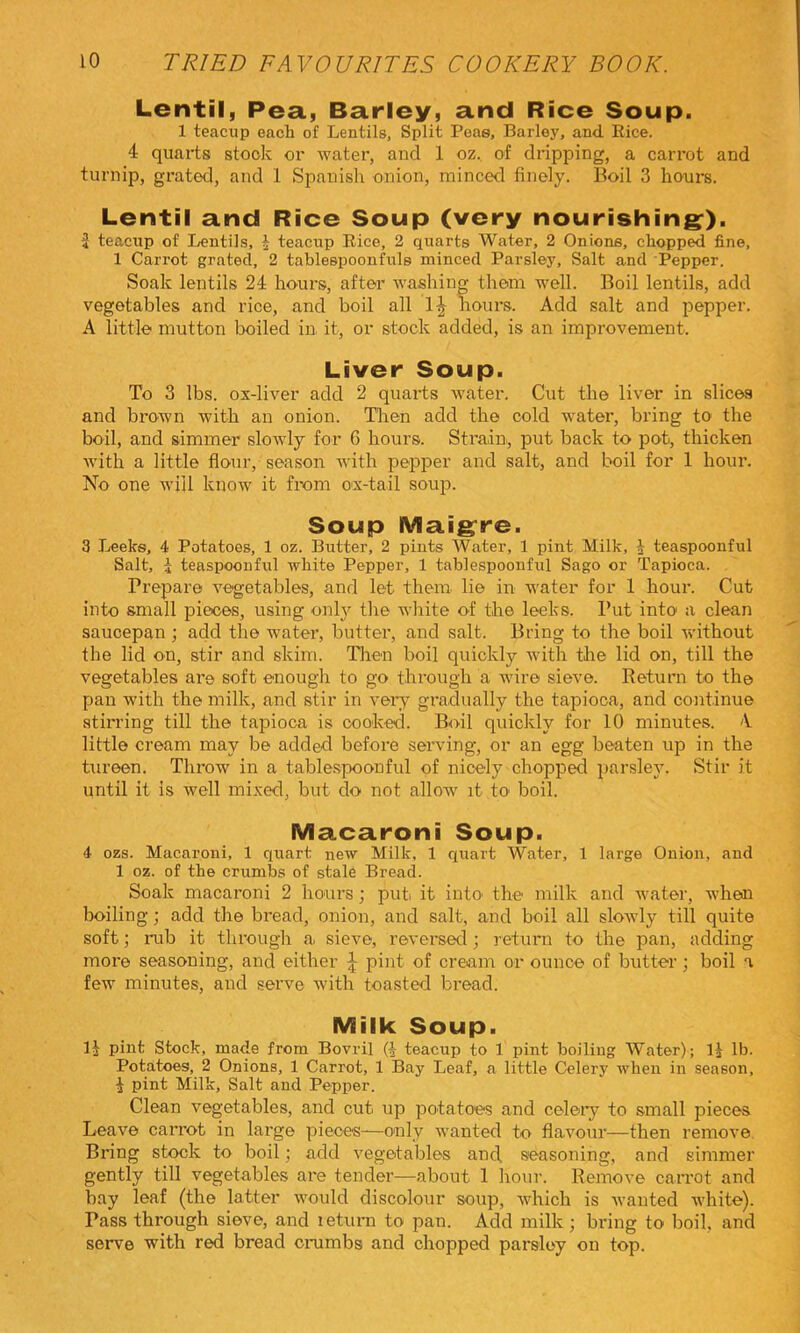 Lentil, Pea, Barley, and Rice Soup. 1 teacup each of Lentils, Split Peas, Barley, and Rice. 4 quarts stock or water, and 1 oz. of dripping, a carrot and turnip, grated, and 1 Spanish onion, minced finely. Boil 3 hours. Lentil and Rice Soup (very nourishing:). 2 teacup of Lentils, J teacup Bice, 2 quarts Water, 2 Onions, chopped fine, 1 Carrot grated, 2 tablespoonfuls minced Parsley, Salt and Pepper. Soak lentils 24 hours, after washing them well. Boil lentils, add vegetables and rice, and boil all 1^ hours. Add salt and pepper. A little mutton boiled in it, or stock added, is an improvement. Liver Soup. To 3 lbs. ox-liver add 2 quarts water. Cut the liver in slices and brown with an onion. Then add the cold water, bring to the boil, and simmer slowly for G hours. Strain., put back to pot, thicken with a little flour, season with pepper and salt, and boil for 1 hour. No one will know it from ox-tail soup. Soup Maigrre. 3 Leebe, 4 Potatoes, 1 oz. Butter, 2 pints Water, 1 pint Milk, J teaspoonful Salt, i teaspoonful white Pepper, 1 tablespoonful Sago or Tapioca. . Prepare vegetables, and let them lie in water for 1 hour. Cut into small pieces, using only the white of the leeks. Put into a clean saucepan; add the water, butter, and salt. Bring to the boil without the lid on, stir and skim. Tlien boil quickly with the lid on, till the vegetables are soft enough to go through a wire sieve. Return to the pan with the milk, and stir in very gradually the tapioca, and continue stirring till the tapioca is cooked. Boil quickly for 10 minutes. 4 little cream may be added before serving, or an egg beaten up in the tureen. Throw in a table.spoonful of nicely chopped parsley. Stir it until it is well mixed, but do not allow it to boil. Macaroni Soup. 4 ozs. Macaroni, 1 quart new Milk, 1 quart Water, 1 large Onion, and 1 oz. of the crumbs of stale Bread. Soak macaroni 2 hours; put. it into the milk and water, when boiling; add the bread, onion, and salt, and boil all slowly till quite soft; rub it through a. sieve, reversed; return to the pan, adding more seasoning, and either J pint of cream or ounce of butter; boil a few minutes, and serve with toasted bread. Milk Soup. 1^ pint Stock, made from Bovril (^- teacup to 1 pint boiling Water); IJ lb. Potatoes, 2 Onions, 1 Carrot, 1 Bay Leaf, a little Celery when in season, i pint Milk, Salt and Pepper. Clean vegetables, and cut up potatoes and celery to small pieces Leave carrot in large pieces—only wanted to flavour—then remove Bring stock to boil; add vegetables and seasoning, and simmer gently till vegetables are tender—about 1 hour. Remove carrot and bay leaf (the latter would discolour soup, which is wanted white). Pass through sieve, and leturn to pan. Add milk; bring to boil, and serve with red bread ciaimbs and chopped parsley on top.