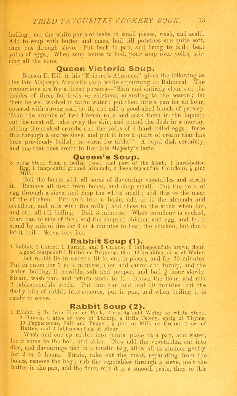 boiliug; out the white parts of leeks in small pieces, wash, and scald. Add to soup with butter and mace, boil till potatoes are quite soft, then put through sieve. Put back in pan, and bring to boil; beat yolks of eggs. When soup comes to boil, pour soup over yolks, stir- ring all tlie time. Queen Victoria Soup. Benson E. Hill in his “Epicure’s Almanac,” gives the following as Her late Majesty’s favourite soup while sojourning at Bahnoral. The proportions are for a dozen persons^—“Skin and entirely clean out the insides of three fat fowls or chickens, according to the season ; let them be well washed in warm water; put them into a pan for an hour, covered with strong veal broth, and add a good-sized bunch of parsley. Take the crumbs of two French rolls and soak them in the liquor; cut the meat off, take away the skin, and pound the flesh in a mortar, adding the soaked crumbs and the yolks of d hard-boiled eggs; force this through a coarse sieve, and put it into a quart of cream that has been previoiisly boiled ; re-warm for table.” A royal dish certainly, and one that does credit toi Her late Majesty’s taste. Queen’s Soup. 3 innte Stock from a boiled Towl, and part of the Meat; 1 hard-boiled Egg, 1 toaspoonful groimd Almonds, 2 dessertspoonfuls Cornflour, i pint Milk. Boil the bones with all sorts of flavouring vegetables and strain it Remove all meat from bones, and chop small. Put the yolk of egg through a sieve, and chop the white small; add this to the meat of the chicken. Put yolk into a basin, add to it the almonds and cornflour, and mix with the milk; add these to the stock when hot, and stir all till boiling. Boil 3 minutes. Wien cornflour is cooked, draw pan to side of fire; add the chopped chicken and egg, and let it stand by side of fire for 3 or 4 minutes to heat the chicken, but don’t let it boil. Serve very hot. Rabbit Soup (1). 1 Rabbit, 1 Carrot, 1 Turnip, and 3 Onions; 3 tablespoonfuls brown flour, a good teaspoonful Butter or Dripping, 10 or 12 breakfast cups ef Water. Let rabbit lie in water a little, cut in pieces, and fiy 20 minutes. Put in. onion for 3 or 4 minutes, then add carrot and turnip, and the water, boiling, if possible, salt and pepper, and boil J hour slowly. Strain, wash pan, and return stock to it. Brown the flour, and mix 2 tablespoonfuls stock. Put into pan and boil 10 minutes, cut the fleshy bits of rabbit into squares, put in pa.n, and when boiling it is ready to serve. Rabbit Soup (2). 1 Rabbit, i lb. lean Ham or Pork, 2 quarts cold Water or white Stock, 2 Onions, a slice or two of Turnip, a little Celery, sprig of Thyme, 10 Peppercorns, Salt and Pepper, i pint of Milk or Cream, 1 oz. of Butter, and 2 tablespoonfuls of Flour. Wash and cut up rabbit into joints, place in a pan, add water, let it come to the boil, and skim. Now add the vegetables, cut into dice, and flavourings tied in ai muslin bag, allow all to simmer gently for 2 or 3 hours. Strain, take out the meat, separating from the bones, remove the bag; rub the vegetables through a sieve, melt the butter in the pan, add the flour, mix it to a smooth paste, then to this