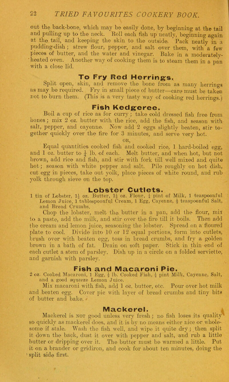 out the back-bone, which may be easily done, by beginning at the tail and pulling up to the neck. Roll each fish up neatly, laeginning again at the tail, and keeping the skin to the outside. Pack neatly in a pudding-dish; strew flour, pepper, and salt over them, with a few pieces of butter, and the water and vinegar. Bake in a moderately- • h^ted oven. Another way of cooking them is to steam them in a pan with a close lid. To Fry Red Herrings. Split open, skin, and remove the bone from as many herrings as may be required. Fry in small piece of butter—care must be taken not to burn them. (This is a very tasty way of cooking red herrings.) Fish Kedgeree. Boil a cup of rice as for cuiTy; take cold dressed fish free from bones; mix 2 oz. butter with the rice, add the fish, and season with salt, pepper, and cayenne. Now add 2 eggs slightly beaten, stir to- gether quickly over the fire for 3 minutes, and serve very hot. OR, Equal quantities cooked fish and cooked rice, 1 hard-boiled egg, and 1 oz. butter to \ lb. of each. Melt butter, and when hot, but not brown, add rice and fish, and stir with fork till well mixed and quite hot; season with white pepper and salt. Pile roughly on hot dish, cut egg in pieces, take out yolk, place pieces of white round, and mb yolk through sieve on the top. Lobster Cutlets. 1 tin of Lob.ster, IJ- oz. Butter, 1^ oz. Flour, \ pint of Milk, 1 teasiK)oiiful Lemon Juice, 1 tabiespoonful Cream, 1 Egg, Cayenne, i teaspoonful Salt, and Bread Crumbs. Chop the lobster, melt th© butter in a pan, add the flour, mix to a paste, add the millv, and stir over the fire till it boils. Then add the cream and lemon juice, seasoning the lobster. Spread on a floured plate to cool. Divide into 10 or 12 equal portions, form into cutlets, brush over with beaten egg, toss in bread crumbs, and fry a golden brown in a bath of fat. Drain on soft paper. Stick in thin end of each cutlet a stem of parsley. Dish up in a circle on a folded seiwiette, and garnish with parsley. Fish a.nd Macaroni Pie. 2 oz. Cooked Macaroni, 1 Egg, i lb. Cooked Fish, ^ pint Milk, Cayenne, Salt, and a good squeeze Lemon Juice. Mix macaroni with fish, add 1 oz. butter, etc. Pour over hot milk and beaten egg. Cover pie with layer of bread crumbs and tiny bits of butter and bake. » Mackerel. * Mackerel is not good unless veiy fresh; no fish loses its quality'* so quickly as mackerel does, and it is by no means either nice or whole- some if stale. Wash the fish well, and wipe it quite dry; then split it down the back, dust it over with i^epper and salt, and rub a little butter or dripping over it. The butter must be warmed a little. Put it on a brander or gridiron, and cook for about ten minutes, doing the ' split side first.