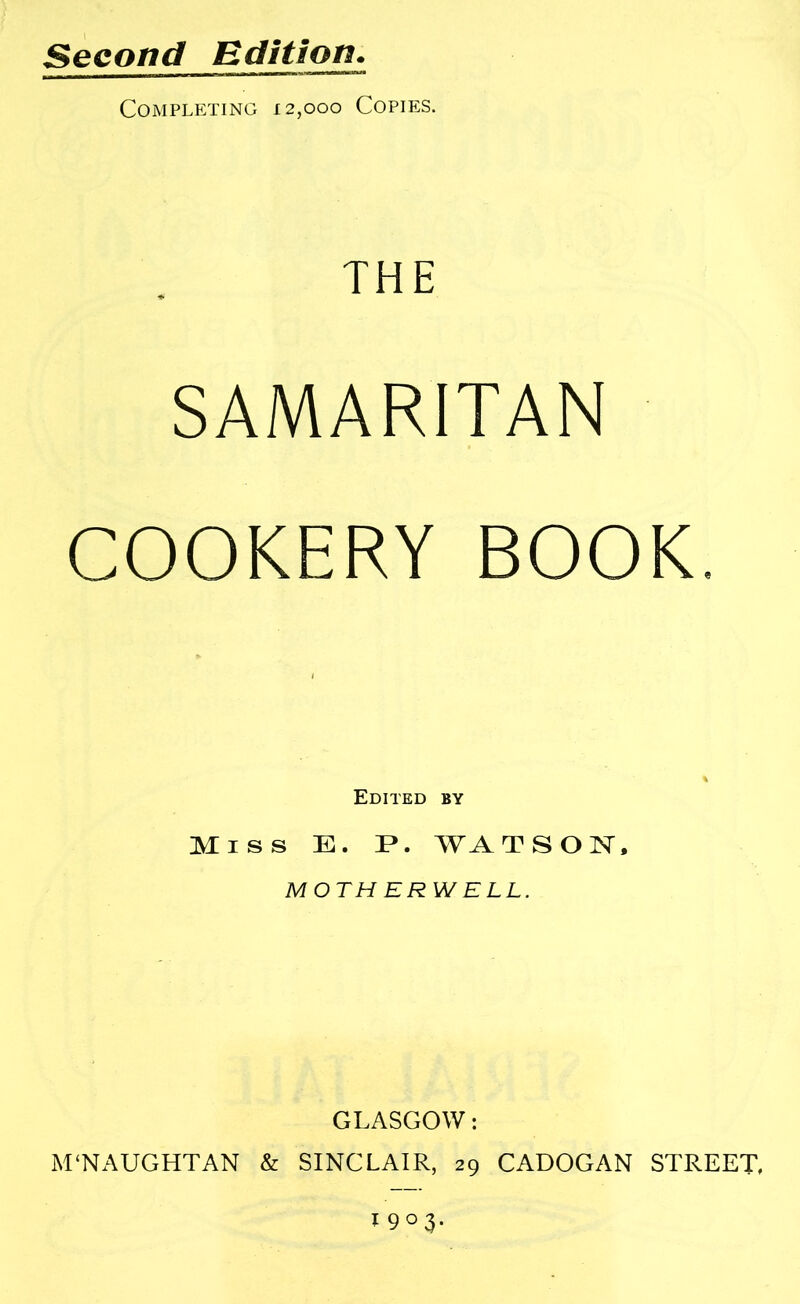 Second Edition. Completing 12,000 Copies. THE SAMARITAN COOKERY BOOK. Edited by Miss E. WATSON, MOTH ERW ELL. GLASGOW: M‘NAUGHTAN & SINCLAIR, 29 CADOGAN STREET, 1903.