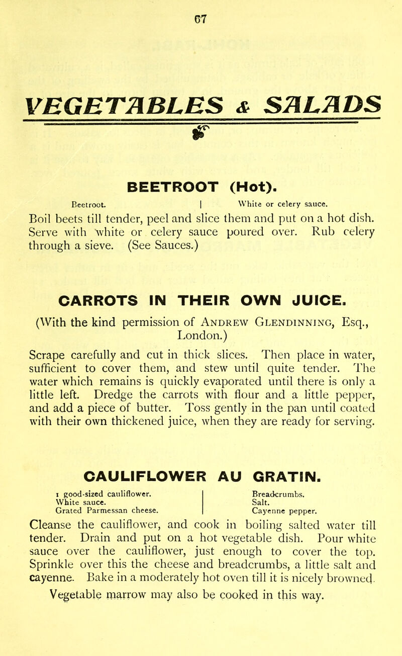 VEGETABLES & SALADS w — BEETROOT (Hot). Beetroot. | White or celery sauce. Boil beets till tender, peel and slice them and put on a hot dish. Serve with 'white or celery sauce poured over. Rub celery through a sieve. (See Sauces.) CARROTS IN THEIR OWN JUICE, (With the kind permission of Andrew Glendinning, Esq., London.) Scrape carefully and cut in thick slices. Then place in water, sufficient to cover them, and stew until quite tender. The water which remains is quickly evaporated until there is only a little left. Dredge the carrots with flour and a little pepper, and add a piece of butter. Toss gently in the pan until coated with their own thickened juice, when they are ready for serving. CAULIFLOWER AU GRATIN. i good-sized cauliflower. I Breadcrumbs. White sauce. Salt. Grated Parmessan cheese. | Cayenne pepper. Cleanse the cauliflower, and cook in boiling salted water till tender. Drain and put on a hot vegetable dish. Pour white sauce over the cauliflower, just enough to cover the top. Sprinkle over this the cheese and breadcrumbs, a little salt and cayenne. Bake in a moderately hot oven till it is nicely browned. Vegetable marrow may also be cooked in this way.