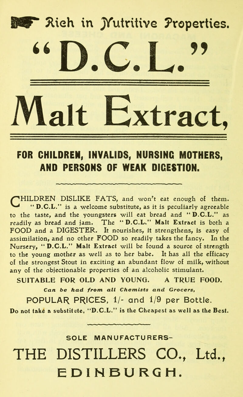 5Ueh in jVut™tive Properties. Malt Extract, FOR CHILDREN, INVALIDS, NURSING MOTHERS, AND PERSONS OF WEAK DIGESTION. HILDREN DISLIKE FATS, and won't eat enough of them. “ D.C.L.” is a welcome substitute, as it is peculiarly agreeable to the taste, and the youngsters will eat bread and “ D.C.L. as readily as bread and jam. The “ D.C.L/’ Malt Extract is both a FOOD and a DIGESTER. It nourishes, it strengthens, is easy of assimilation, and no other FOOD so readily takes the fancy* In the Nursery, “ D.C.L. Malt Extract will be found a source of strength to the young mother as well as to her babe. It has all the efficacy of the strongest Stout in exciting an abundant flow of milk, without any of the objectionable properties of an alcoholic stimulant. SUITABLE FOR OLD AND YOUNG. A TRUE FOOD. Do not take a substitute, D.C.L. is the Cheapest as well as the Best. THE DISTILLERS CO., Ltd., EDINBURGH. Can be had from all Chemists and Grocers, POPULAR PRICES, 1/- and 1/9 per Bottle. SOLE MANUFACTURERS-
