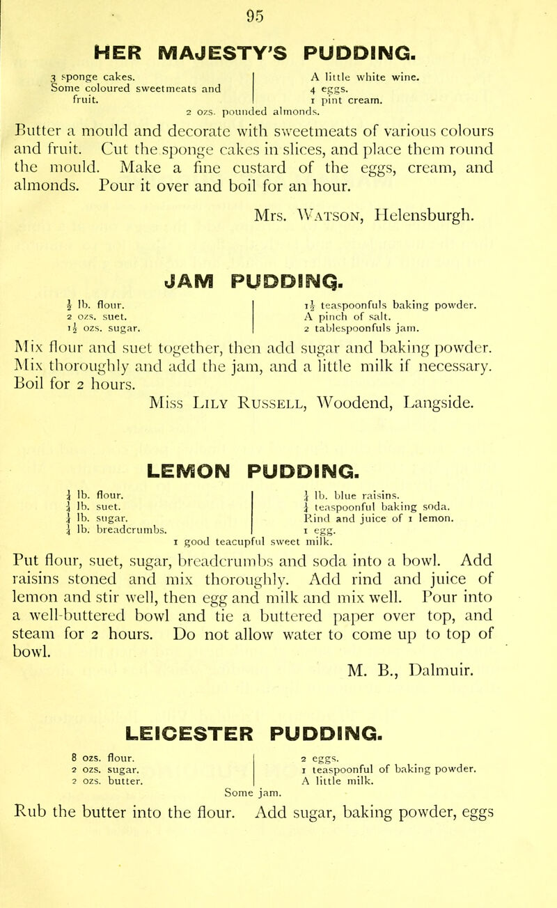 HER MAJESTY'S PUDDING. 3 sponge cakes. I A little white wine. Some coloured sweetmeats and 4 eggs. fruit. I r pint cream. 2 ozs. pounded almonds. Butter a mould and decorate with sweetmeats of various colours and fruit. Cut the sponge cakes in slices, and place them round the mould. Make a fine custard of the eggs, cream, and almonds. Pour it over and boil for an hour. Mrs. Watson, Helensburgh. JAM PUDDBNQ. \ lb. flour. I ij teaspoonfuls baking powder. 2 ozs. suet. A pinch of salt. 15 ozs. sugar. | 2 tablespoonfuls jam. Mix flour and suet together, then add sugar and baking powder. Mix thoroughly and add the jam, and a little milk if necessary. Boil for 2 hours. Miss Lily Russell, Woodend, Langside. LEMON PUDDING. \ lb. flour. 1 lb. suet. | lb. sugar. 3 lb. breadcrumbs. \ lb. blue raisins, f teaspoonful baking soda. R.ind and juice of 1 lemon. 1 egg. 1 good teacupful sweet milk. Put flour, suet, sugar, breadcrumbs and soda into a bowl. Add raisins stoned and mix thoroughly. Add rind and juice of lemon and stir well, then egg and milk and mix well. Pour into a well-buttered bowl and tie a buttered paper over top, and steam for 2 hours. Do not allow water to come up to top of bowl. M. B., Dalmuir. LEICESTER PUDDING. 8 ozs. flour. I 2 eggs. 2 ozs. sugar. i teaspoonful of baking powder. 2 ozs. butter. | A little milk. Some jam. Rub the butter into the flour. Add sugar, baking powder, eggs