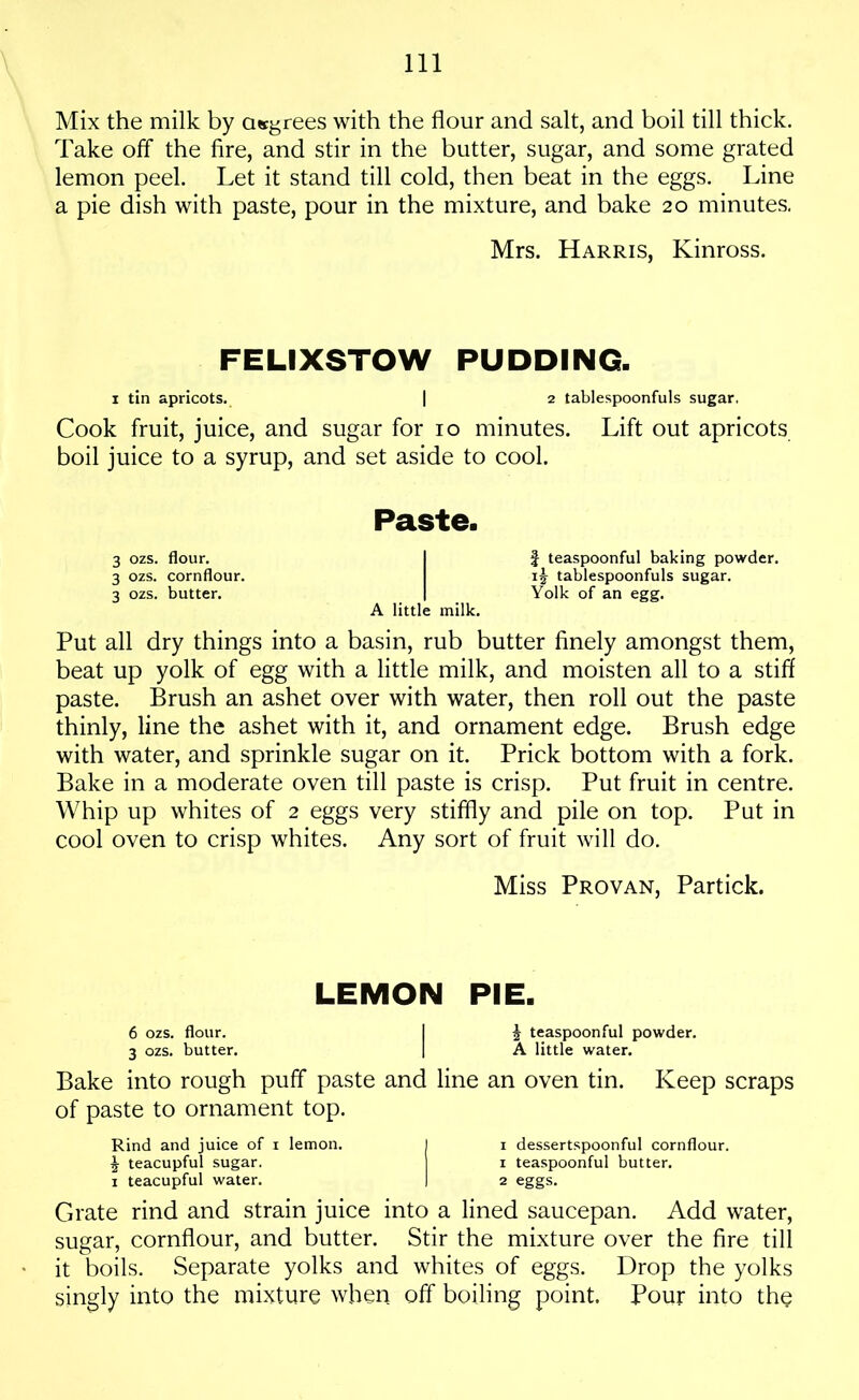 Mix the milk by degrees with the flour and salt, and boil till thick. Take off the fire, and stir in the butter, sugar, and some grated lemon peel. Let it stand till cold, then beat in the eggs. Line a pie dish with paste, pour in the mixture, and bake 20 minutes. Mrs. Harris, Kinross. FELIXSTOW PUDDING. 1 tin apricots. | 2 tablespoonfuls sugar. Cook fruit, juice, and sugar for io minutes. Lift out apricots boil juice to a syrup, and set aside to cool. Paste. 3 ozs. flour. I f teaspoonful baking powder. 3 ozs. cornflour. tablespoonfuls sugar. 3 ozs. butter. | Yolk of an egg. A little milk. Put all dry things into a basin, rub butter finely amongst them, beat up yolk of egg with a little milk, and moisten all to a stiff paste. Brush an ashet over with water, then roll out the paste thinly, line the ashet with it, and ornament edge. Brush edge with water, and sprinkle sugar on it. Prick bottom with a fork. Bake in a moderate oven till paste is crisp. Put fruit in centre. Whip up whites of 2 eggs very stiffly and pile on top. Put in cool oven to crisp whites. Any sort of fruit will do. Miss Provan, Partick. LEMON PIE. 6 ozs. flour. I 5 teaspoonful powder. 3 ozs. butter. | A little water. Bake into rough puff paste and line an oven tin. Keep scraps of paste to ornament top. Rind and juice of i lemon. I i dessertspoonful cornflour. £ teacupful sugar. i teaspoonful butter. 1 teacupful water. I 2 eggs. Grate rind and strain juice into a lined saucepan. Add water, sugar, cornflour, and butter. Stir the mixture over the fire till it boils. Separate yolks and whites of eggs. Drop the yolks singly into the mixture when off boiling point. Pour into the