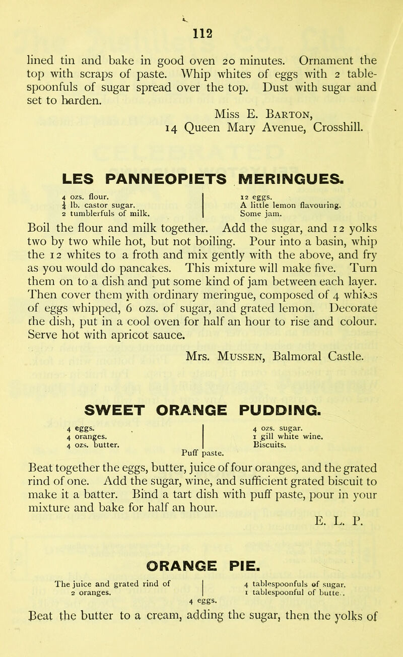 lined tin and bake in good oven 20 minutes. Ornament the top with scraps of paste. Whip whites of eggs with 2 table- spoonfuls of sugar spread over the top. Dust with sugar and set to harden. Miss E. Barton, 14 Queen Mary Avenue, Crosshill. LES PAN NEOPIETS MERINGUES. 4 ozs. flour. I 12 eggs. \ lb. castor sugar. A little lemon flavouring. 2 tumblerfuls of milk. [ Some jam. Boil the flour and milk together. Add the sugar, and 12 yolks two by two while hot, but not boiling. Pour into a basin, whip the 12 whites to a froth and mix gently with the above, and fry as you would do pancakes. This mixture will make five. Turn them on to a dish and put some kind of jam between each layer. Then cover them with ordinary meringue, composed of 4 whiles of eggs whipped, 6 ozs. of sugar, and grated lemon. Decorate the dish, put in a cool oven for half an hour to rise and colour. Serve hot with apricot sauce. Mrs. Mussen, Balmoral Castle. SWEET ORANGE PUDDING. 4 eggs. | 4 ozs. sugar. 4 oranges. i gill white wine. 4 ozs. butter. | Biscuits. Puff- paste. Beat together the eggs, butter, juice of four oranges, and the grated rind of one. Add the sugar, wine, and sufficient grated biscuit to make it a batter. Bind a tart dish with puff paste, pour in your mixture and bake for half an hour. E. L. P. ORANGE PIE. The juice and grated rind of 2 oranges. 4 eggs. 4 tablespoonfuls of sugar. 1 tablespoonful of butte.. Beat the butter to a cream, adding the sugar, then the yolks of