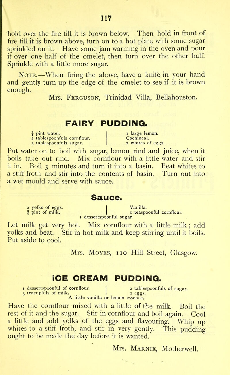 hold over the fire till it is brown below. Then hold in front of fire till it is brown above, turn on to a hot plate with some sugar sprinkled on it. Have some jam warming in the oven and pour it over one half of the omelet, then turn over the other half. Sprinkle with a little more sugar. Note.—When firing the above, have a knife in your hand and gently turn up the edge of the omelet to see if it is brown enough. Mrs. Ferguson, Trinidad Villa, Bellahouston. FAIRY PUDDING. | pint water. 1 i large lemon. 2 tablespoonfuls cornflour. Cochineal. 3 tablespoonfuls sugar. | 2 whites of eggs. Put water on to boil with sugar, lemon rind and juice, when it boils take out rind. Mix cornflour with a little water and stir it in. Boil 3 minutes and turn it into a basin. Beat whites to a stiff froth and stir into the contents of basin. Turn out into a wet mould and serve with sauce. Sauce. 2 yolks of eggs. I Vanilla. | pint of milk. | i teaspoonful cornflour. 1 dessertspoonful sugar. Let milk get very hot. Mix cornflour with a little milk; add yolks and beat. Stir in hot milk and keep stirring until it boils. Put aside to cool. Mrs. Moves, iio Hill Street, Glasgow. ICE CREAM PUDDING. 1 dessertspoonful of cornflour, ! 2 tablespoonfuls of sugar. 3 teacupfuls of milk, | 2 eggs. A little vanilla or lemon essence. Have the cornflour mixed with a little of the milk. Boil the rest of it and the sugar. Stir in-cornflour and boil again. Cool a little and add yolks of the eggs and flavouring. Whip up whites to a stiff froth, and stir in very gently. This pudding ought to be made the day before it is wanted. Mrs. Marnie, Motherwell.