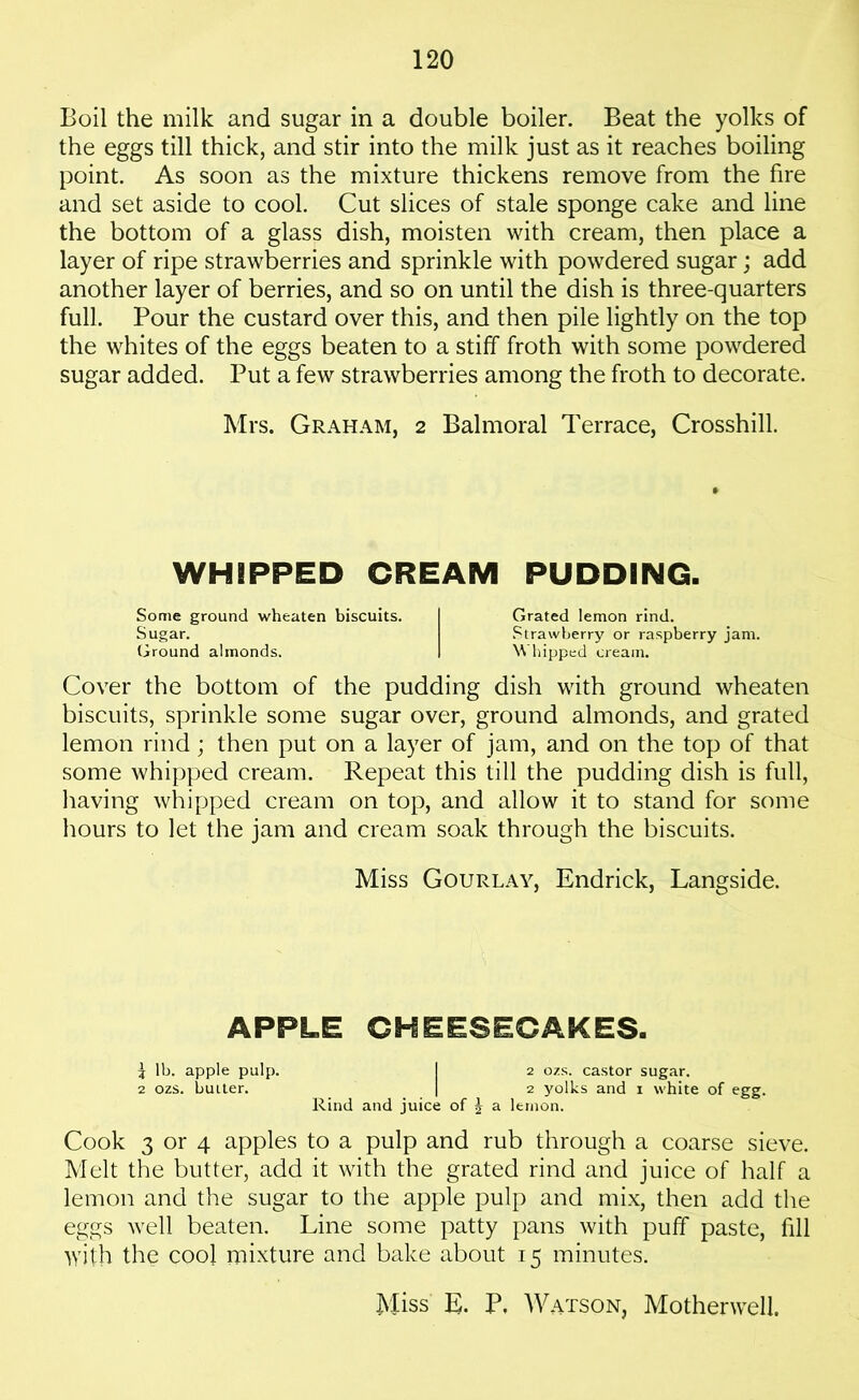 Boil the milk and sugar in a double boiler. Beat the yolks of the eggs till thick, and stir into the milk just as it reaches boiling point. As soon as the mixture thickens remove from the fire and set aside to cool. Cut slices of stale sponge cake and line the bottom of a glass dish, moisten with cream, then place a layer of ripe strawberries and sprinkle with powdered sugar; add another layer of berries, and so on until the dish is three-quarters full. Pour the custard over this, and then pile lightly on the top the whites of the eggs beaten to a stiff froth with some powdered sugar added. Put a few strawberries among the froth to decorate. Mrs. Graham, 2 Balmoral Terrace, Crosshill. WHIPPED CREAM PUDDING. Some ground wheaten biscuits. I Grated lemon rind. Sugar. Strawberry or raspberry jam. Ground almonds. I Whipped cream. Cover the bottom of the pudding dish with ground wheaten biscuits, sprinkle some sugar over, ground almonds, and grated lemon rind; then put on a layer of jam, and on the top of that some whipped cream. Repeat this till the pudding dish is full, having whipped cream on top, and allow it to stand for some hours to let the jam and cream soak through the biscuits. Miss Gourlay, Endrick, Langside. APPLE CHEESECAKES. \ lb. apple pulp. I 2 ozs. castor sugar. 2 ozs. buiter. | 2 yolks and 1 white of egg. Rind and juice of ^ a lernon. Cook 3 or 4 apples to a pulp and rub through a coarse sieve. Melt the butter, add it with the grated rind and juice of half a lemon and the sugar to the apple pulp and mix, then add the eggs well beaten. Line some patty pans with puff paste, fill with the cool mixture and bake about 15 minutes. Miss E. P. Watson, Motherwell.