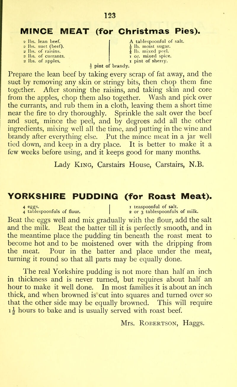 MINCE MEAT (for Christmas Pies). 2 lbs. lean beef. 2 lbs. suet (beef). 2 lbs. of raisins. 2 lbs. of currants. 2 lbs. of apples. A tablespoonful of salt. 2 lb. moist sugar, f lb. mixed peel, i 07.. mixed spice, i pint of sherry. b pint of brandy. Prepare the lean beef by taking every scrap of fat away, and the suet by removing any skin or stringy bits, then chop them fine together. After stoning the raisins, and taking skin and core from the apples, chop them also together. Wash and pick over the currants, and rub them in a cloth, leaving them a short time near the fire to dry thoroughly. Sprinkle the salt over the beef and suet, mince the peel, and by degrees add all the other ingredients, mixing well all the time, and putting in the wine and brandy after everything else. Put the mince meat in a jar well tied down, and keep in a dry place. It is better to make it a few weeks before using, and it keeps good for many months. Lady King, Carstairs House, Carstairs, N.B. YORKSHIRE PUDDING (for Roast Meat). 4 eggs. I i teaspoonful of salt. 4 tablespoonfuls of flour. | 2 or 3 tablespoonfuls of milk. Beat the eggs well and mix gradually with the flour, add the salt and the milk. Beat the batter till it is perfectly smooth, and in the meantime place the pudding tin beneath the roast meat to become hot and to be moistened over with the dripping from the meat. Pour in the batter and place under the meat, turning it round so that all parts may be equally done. The real Yorkshire pudding is not more than half an inch in thickness and is never turned, but requires about half an hour to make it well done. In most families it is about an inch thick, and when browned is cut into squares and turned over so that the other side may be equally browned. This will require 1J hours to bake and is usually served with roast beef. Mrs. Robertson, Haggs.