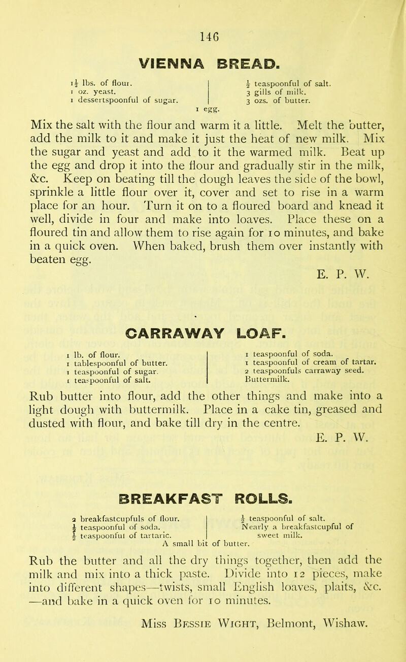 VIESMWA BREAD. lbs. of flour. I \ teaspoonful of salt, i oz. yeast. 3 gills of milk. 1 dessertspoonful of sugar. | 3 ozs. of butter. 1 egg. Mix the salt with the flour and warm it a little. Melt the butter, add the milk to it and make it just the heat of new milk. Mix the sugar and yeast and add to it the warmed milk. Beat up the egg and drop it into the flour and gradually stir in the milk, &c. Keep on beating till the dough leaves the side of the bowl, sprinkle a little flour over it, cover and set to rise in a warm place for an hour. Turn it on to a floured board and knead it well, divide in four and make into loaves. Place these on a floured tin and allow them to rise again for io minutes, and bake in a quick oven. When baked, brush them over instantly with beaten egg. E. P. W. CARRAWAY LOAF. 1 lb. of flour. 1 tablespoonful of butter. t teaspoonful of sugar. 1 teaspoonful of salt. 1 teaspoonful of soda. 1 teaspoonful of cream of tartar. 2 teaspoonfuls carraway seed. Buttermilk. Rub butter into flour, add the other things and make into a light dough with buttermilk. Place in a cake tin, greased and dusted with flour, and bake till dry in the centre. E. P. W. BREAKFAST ROLLS. 2 breakfastcupfuls of flour. I £ teaspoonful of salt. ^ teaspoonful of soda. Nearly a breakfastcupful of £ teaspoonful of tartaric. | sweet milk. A small bit of butter. Rub the butter and all the dry things together, then add the milk and mix into a thick paste. Divide into 12 pieces, make into different shapes—twists, small English loaves, plaits, <!vc. -—and bake in a quick oven for 10 minutes. Miss Bf.ssie Wight, Belmont, Wishaw.