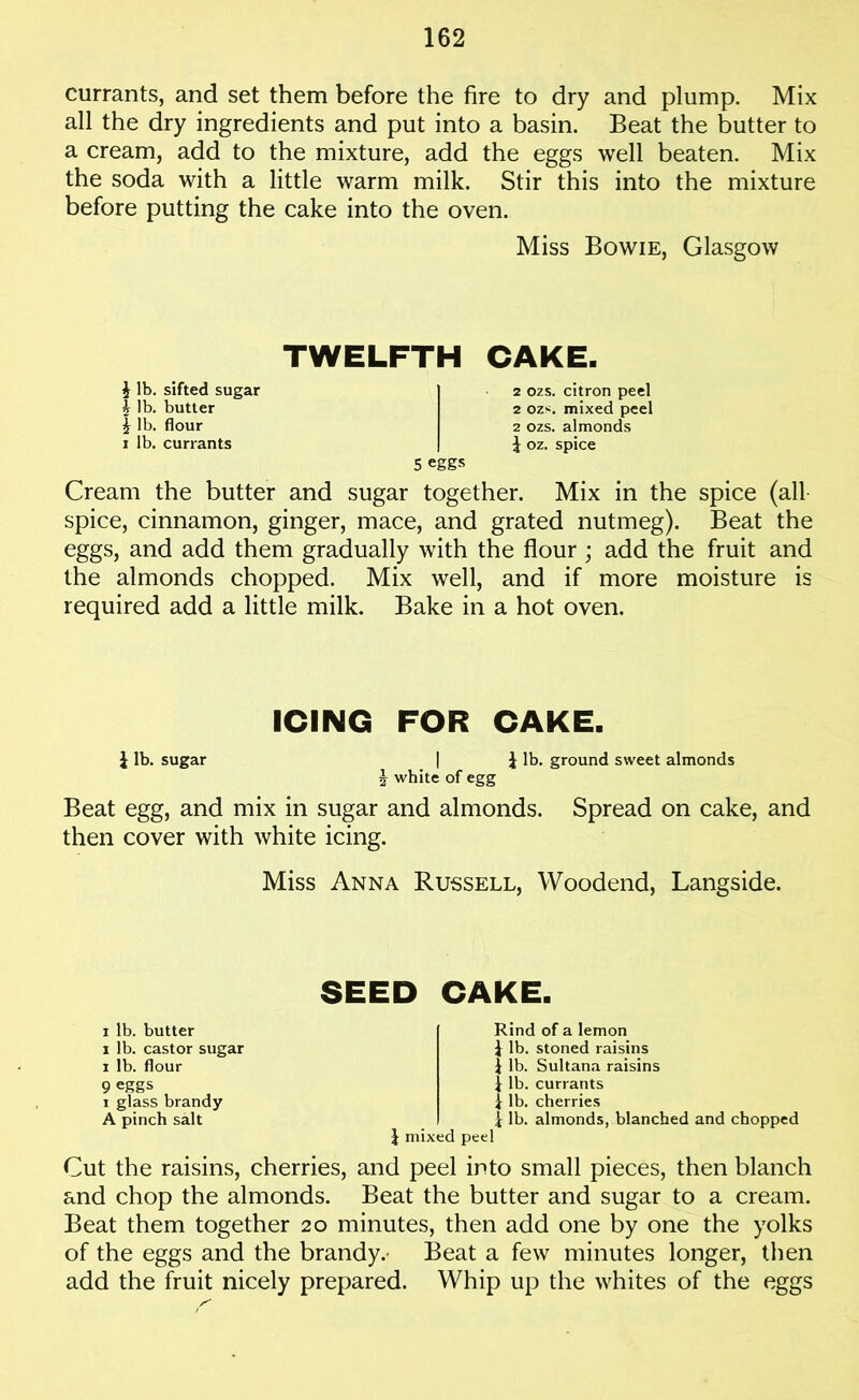 currants, and set them before the fire to dry and plump. Mix all the dry ingredients and put into a basin. Beat the butter to a cream, add to the mixture, add the eggs well beaten. Mix the soda with a little warm milk. Stir this into the mixture before putting the cake into the oven. Miss Bowie, Glasgow TWELFTH CAKE. i lb. sifted sugar % lb. butter | lb. flour i lb. currants 2 ozs. citron peel 2 ozs. mixed peel 2 ozs. almonds \ oz. spice 5 eggs Cream the butter and sugar together. Mix in the spice (all spice, cinnamon, ginger, mace, and grated nutmeg). Beat the eggs, and add them gradually with the flour ; add the fruit and the almonds chopped. Mix well, and if more moisture is required add a little milk. Bake in a hot oven. ICING FOR CAKE. £ lb. sugar | £ lb. ground sweet almonds J white of egg Beat egg, and mix in sugar and almonds. Spread on cake, and then cover with white icing. Miss Anna Russell, Woodend, Langside. SEED CAKE. i lb. butter i lb. castor sugar i lb. flour 9 eggs i glass brandy A pinch salt Rind of a lemon £ lb. stoned raisins £ lb. Sultana raisins £ lb. currants £ lb. cherries £ lb. almonds, blanched and chopped £ mixed peel Cut the raisins, cherries, and peel into small pieces, then blanch and chop the almonds. Beat the butter and sugar to a cream. Beat them together 20 minutes, then add one by one the yolks of the eggs and the brandy. Beat a few minutes longer, then add the fruit nicely prepared. Whip up the whites of the eggs
