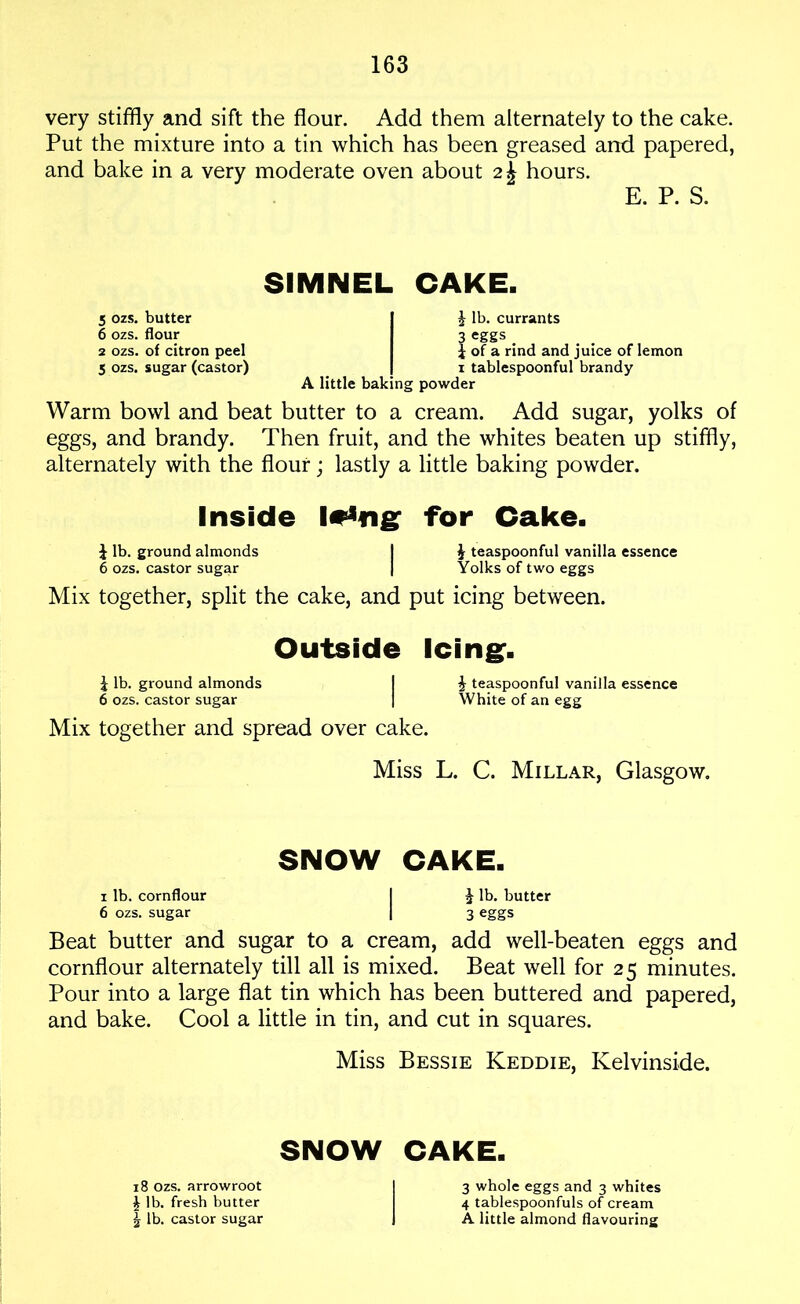 very stiffly and sift the flour. Add them alternately to the cake. Put the mixture into a tin which has been greased and papered, and bake in a very moderate oven about 2\ hours. E. P. S. SIMNEL CAKE. 5 ozs. butter 6 ozs. flour 2 ozs. of citron peel 5 ozs. sugar (castor) £ lb. currants 3 eggs . i of a rind and juice of lemon i tablespoonful brandy A little baking powder Warm bowl and beat butter to a cream. Add sugar, yolks of eggs, and brandy. Then fruit, and the whites beaten up stiffly, alternately with the flour; lastly a little baking powder. Inside for Cake. i lb. ground almonds I J teaspoonful vanilla essence 6 ozs. castor sugar | Yolks of two eggs Mix together, split the cake, and put icing between. Outside Icing. £ lb. ground almonds I \ teaspoonful vanilla essence 6 ozs. castor sugar | White of an egg Mix together and spread over cake. Miss L. C. Millar, Glasgow. SNOW CAKE. i lb. cornflour I J lb. butter 6 ozs. sugar | 3 eggs Beat butter and sugar to a cream, add well-beaten eggs and cornflour alternately till all is mixed. Beat well for 25 minutes. Pour into a large flat tin which has been buttered and papered, and bake. Cool a little in tin, and cut in squares. Miss Bessie Keddie, Kelvinside. SNOW CAKE. 18 ozs. arrowroot £ lb. fresh butter \ lb. castor sugar 3 whole eggs and 3 whites 4 tablespoonfuls of cream A little almond flavouring