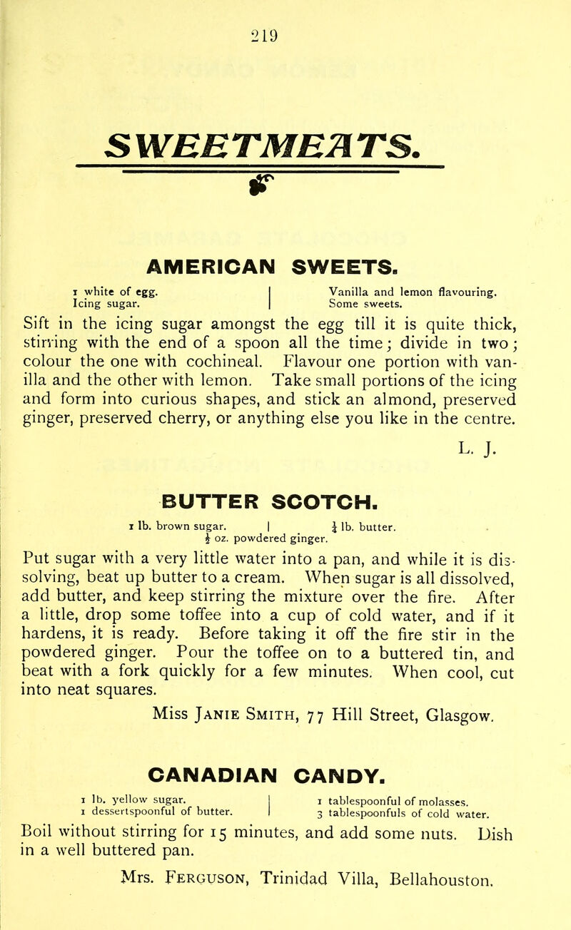 SWEETMEATS. AMERICAN SWEETS. i white of egg. I Vanilla and lemon flavouring. Icing sugar. | Some sweets. Sift in the icing sugar amongst the egg till it is quite thick, stirring with the end of a spoon all the time; divide in two; colour the one with cochineal. Flavour one portion with van- illa and the other with lemon. Take small portions of the icing and form into curious shapes, and stick an almond, preserved ginger, preserved cherry, or anything else you like in the centre. L. J. BUTTER SCOTCH. i lb. brown sugar. | J lb. butter. £ oz. powdered ginger. Put sugar with a very little water into a pan, and while it is dis- solving, beat up butter to a cream. When sugar is all dissolved, add butter, and keep stirring the mixture over the fire. After a little, drop some toffee into a cup of cold water, and if it hardens, it is ready. Before taking it off the fire stir in the powdered ginger. Pour the toffee on to a buttered tin, and beat with a fork quickly for a few minutes. When cool, cut into neat squares. Miss Janie Smith, 77 Hill Street, Glasgow. CANADIAN CANDY. 1 lb. yellow sugar. j i tablespoonful of molasses. 1 dessertspoonful of butter. | 3 tablespoonfuls of cold water. Boil without stirring for 15 minutes, and add some nuts. Dish in a well buttered pan. Mrs. Ferguson, Trinidad Villa, Bellahouston.