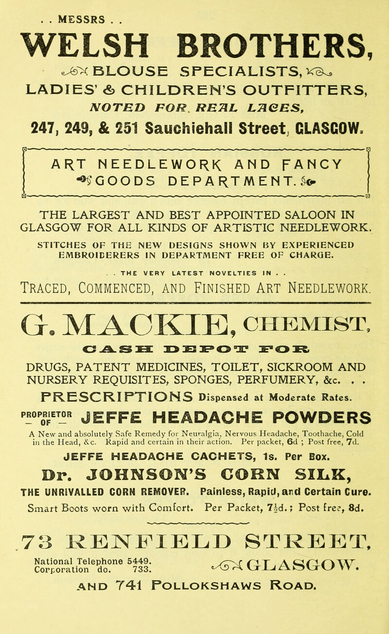 . . MESSRS . . WELSH BROTHERS, ^jXBLOUSE SPECIALISTS, LADIES’ & CHILDREN’S OUTFITTERS, NOTED FOR REHL. LTIOES, 247, 249, & 251 Sauchiehall Street, GLASGOW, r ART NEEDLEWORK AND FANCY •95GOODS DEPARTMENT.So- I — . . — — 0 THE LARGEST AND BEST APPOINTED SALOON IN GLASGOW FOR ALL KINDS OF ARTISTIC NEEDLEWORK. STITCHES OF THE NEW DESIGNS SHOWN BY EXPERIENCED EMBROIDERERS IN DEPARTMENT FREE OF CHARGE. . THE VERY LATEST NOVELTIES IN . . Traced, Commenced, and Finished Art Needlework. G. MACKIE, chemist. CiLSBE DEPOT DRUGS, PATENT MEDICINES, TOILET, SICKROOM AND NURSERY REQUISITES, SPONGES, PERFUMERY, &c. . . F'R.ESCR.I PTION5 Dispensed at Moderate Rates. ™TT- jeffe headache powders A New and absolutely Safe Remedy for Neuralgia, Nervous Headache, Toothache, Cold in the Head, &c. Rapid and certain in their action. Per packet, 6d ; Post free, 7d. JEFFE HEADACHE CACHETS, Is. Per Box. Dr. JOHNSON’S COHN SILK, THE UNRIVALLED CORN REMOVER. Painless, Rapid, and Certain Cure. Smart Boots worn with Comfort. Per Packet, 7id.; Post free, 8d. 73 RENFIELD STREET, ^GLASGOW. AND 741 POLLOKSHAWS ROAD. National Telephone 5449. Corporation do. 733.