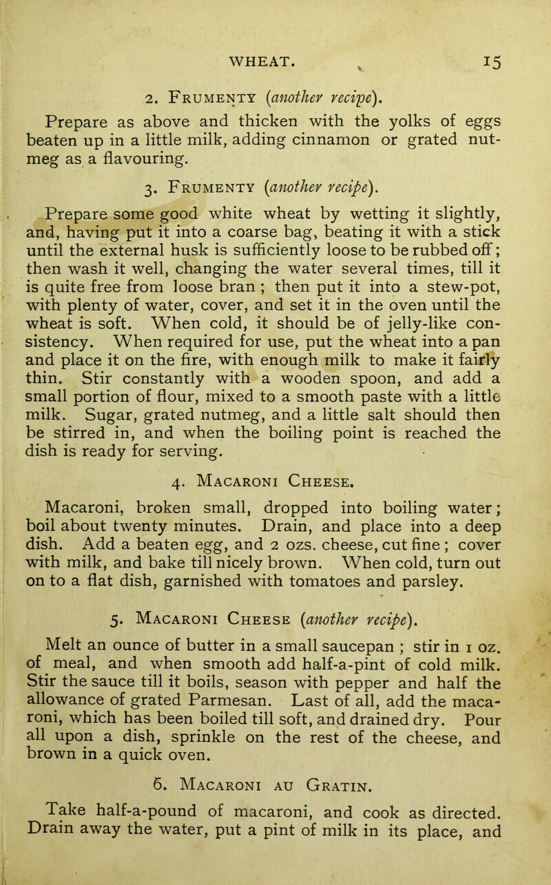 2. Frumenty [another redye). Prepare as above and thicken with the yolks of eggs beaten up in a little milk, adding cinnamon or grated nut- meg as a flavouring. 3. Frumenty [another redpe). Prepare some good white wheat by wetting it slightly, and, having put it into a coarse bag, beating it with a stick until the external husk is sufficiently loose to be rubbed off; then wash it well, changing the water several times, till it is quite free from loose bran ; then put it into a stew-pot, with plenty of water, cover, and set it in the oven until the wheat is soft. When cold, it should be of jelly-like con- sistency. When required for use, put the wheat into a pan and place it on the fire, with enough milk to make it fairly thin. Stir constantly with a wooden spoon, and add a small portion of flour, mixed to a smooth paste with a little milk. Sugar, grated nutmeg, and a little salt should then be stirred in, and when the boiling point is reached the dish is ready for serving. 4. Macaroni Cheese. Macaroni, broken small, dropped into boiling water; boil about twenty minutes. Drain, and place into a deep dish. Add a beaten egg, and 2 ozs. cheese, cut fine ; cover with milk, and bake till nicely brown. When cold, turn out on to a flat dish, garnished with tomatoes and parsley. 5. Macaroni Cheese [another redpe). Melt an ounce of butter in a small saucepan ; stir in i oz. of meal, and when smooth add half-a-pint of cold milk. Stir the sauce till it boils, season with pepper and half the allowance of grated Parmesan. Last of all, add the maca- roni, which has been boiled till soft, and drained dry. Pour all upon a dish, sprinkle on the rest of the cheese, and brown in a quick oven. 6. Macaroni au Gratin. Take half-a-pound of macaroni, and cook as directed. Drain away the water, put a pint of milk in its place, and