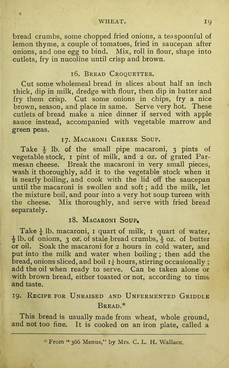 bread crumbs, some chopped fried onions, a teaspoonful of lemon thyme, a couple of tomatoes, fried in saucepan after onions, and one egg to bind. Mix, roll in flour, shape into cutlets, fry in nucoline until crisp and brown. 16. Bread Croquettes. Cut some wholemeal bread in slices about half an inch thick, dip in milk, dredge with flour, then dip in batter and fry them crisp. Cut some onions in chips, fry a nice brown, season, and place in same. Serve very hot. These cutlets of bread make a nice dinner if served with apple sauce instead, accompanied with vegetable marrow and green peas. 17. Macaroni Cheese Soup. Take ^ lb. of the small pipe macaroni, 3 pints of vegetable stock, i pint of milk, and 2 oz. of grated Par- mesan cheese. Break the macaroni in very small pieces, wash it thoroughly, add it to the vegetable stock when it is nearly boiling, and cook with the lid off the saucepan until the macaroni is swollen and soft; add the milk, let the mixture boil, and pour into a very hot soup tureen with the cheese. Mix thoroughly, and serve with fried bread separately. 18. Macaroni Soup. Take J lb. macaroni, i quart of milk, i quart of water, ■| lb. of onions, 3 oz. of stale bread crumbs, oz. of butter or oil. Soak the macaroni for 2 hours in cold water, and put into the milk and water when boiling ; then add the bread, onions sliced, and boil hours, stirring occasionally ; add the oil when ready to serve. Can be taken alone or with brown bread, either toasted or not, according to time and taste. 19. Recipe for Unraised and Unfermented Griddle Bread.* This bread is usually made from wheat, whole ground, and not too fine. It is cooked on an iron plate, called a ■‘'From “366 Menus,” by Mrs. C. L. H. Wallace,