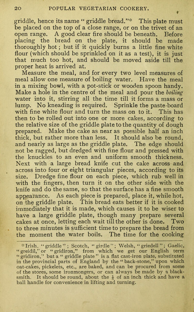 ♦ griddle, hence its name “ griddle bread.This plate must be placed on the top of a close range, or on the trivet of an open range. A good clear fire should be beneath. Before placing the bread on the plate, it should be made thoroughly hot; but if it quickly burns a little fine white flour (which should be sprinkled on it as a test), it is just that much too hot, and should be moved aside till the proper heat is arrived at. Measure the meal, and for every two level measures of meal allow one measure of boiling water. Have the meal in a mixing bowl, with a pot-stick or wooden spoon handy. Make a hole in the centre of the meal and pour the boiling water into it, stirring all the time till it forms a mass or lump. No kneading is required. Sprinkle the paste-board with fine white flour and turn the mass on to it. This has then to be rolled out into one or more cakes, according to the relative size of the griddle plate to the quantity of dough prepared. Make the cake as near as possible half an inch thick, but rather more than less. It should also be round, and nearly as large as the griddle plate. The edge should not be ragged, but dredged with fine flour and pressed with the knuckles to an even and uniform smooth thickness. Next with a large bread knife cut the cake across and across into four or eight triangular pieces, according to its size. Dredge fine flour on each piece, which rub well in with the fingers, then turn it on the other side with the knife and do the same, so that the surface has a fine smooth appearance. As each piece is prepared, place it, while hot, on the griddle plate. This bread eats better if it is cooked immediately that it is made, which causes it to be wiser to have a large griddle plate, though many prepare several cakes at once, letting each wait till the other is done. Two to three minutes is sufficient time to prepare the bread from the moment the water boils. The time for the cooking '■'Irish, “griddle”; Scotch, “girdle”; Welsh, “ griedell ”; Gaelic, “ greidil,” or “ gridiron,” from which we get our English term “ gridiron,” but a “ griddle plate” is a flat cast-iron plate, substituted in the provincial parts of England by the “ back-stone,” upon which oat-cakes, pickelets, etc., are baked, and can be procured from some of the stores, some ironmongers, or can always be made by a black- smith. It should be round, about the ^ of an inch thick and have a ball handle for convenience in lifting and turning.