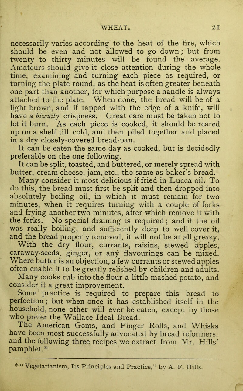 necessarily varies according to the heat of the fire, which should be even and not allowed to go down; but from twenty to thirty minutes will be found the average. Amateurs should give it close attention during the whole time, examining and turning each piece as required, or turning the plate round, as the heat is often greater beneath one part than another, for which purpose a handle is always attached to the plate. When done, the bread will be of a light brown, and if tapped with the edge of a knife, will have a hiscuiiy crispness. Great care must be taken not to let it burn. As each piece is cooked, it should be reared up on a shelf till cold, and then piled together and placed in a dry closely-covered bread-pan. It can be eaten the same day as cooked, but is decidedly preferable on the one following. It can be split, toasted, and buttered, or merely spread with butter, cream cheese, jam, etc., the same as baker’s bread. Many consider it most delicious if fried in Lucca oil. To do this, the bread must first be split and then dropped into absolutely boiling oil, in which it must remain for two minutes, when it requires turning with a couple of forks and frying another two minutes, after which remove it with the forks. No special draining is required; and if the oil was really boiling, and sufficiently deep to well cover it, and the bread properly removed, it will not be at ^11 greasy. With the dry flour, currants, raisins, stewed apples, caraway-seeds, ginger, or any flavourings can be mixed. Where butter is an objection, a few currants or stewed apples often enable it to be greatly relished by children and adults. Many cooks rub into the flour a little mashed potato, and consider it a great improvement. Some practice is required to prepare this bread to perfection; but when once it has established itself in the household, none other will ever be eaten, except by those who prefer the Wallace Ideal Bread. The American Gems, and Finger Rolls, and Whisks have been most successfully advocated by bread reformers, and the following three recipes we extract from Mr. Hills’ pamphlet.* ^'“Vegetarianism, Its Principles and Practice,” by A. F. Hills.