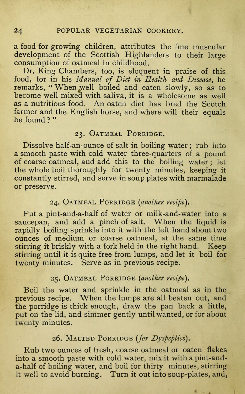 a food for growing children, attributes the fine muscular development of the Scottish Highlanders to their large consumption of oatmeal in childhood. Dr. King Chambers, too, is eloquent in praise of this food, for in his Manual of Diet in Health and Disease, he remarks, “Whenj^ell boiled and eaten slowly, so as to become well mixed with saliva, it is a wholesome as well as a nutritious food. An oaten diet has bred the Scotch farmer and the English horse, and where will their equals be found ? ” 23. Oatmeal Porridge. Dissolve half-an*ounce of salt in boiling water ; rub into a smooth paste with cold water three-quarters of a pound of coarse oatmeal, and add this to the boiling water; let the whole boil thoroughly for twenty minutes, keeping it constantly stirred, and serve in soup plates with marmalade or preserve. 24. Oatmeal Porridge {anothev vecipe). Put a pint-and-a-half of water or milk-and-water into a saucepan, and add a pinch of salt. When the liquid is rapidly boiling sprinkle into it with the left hand about two ounces of m.edium or coarse oatmeal, at the same time stirring it briskly with a fork held in the right hand. Keep stirring until it is quite free from lumps, and let it boil for twenty minutes. Serve as in previous recipe. 25. Oatmeal Porridge [anothev vecipe). Boil the water and sprinkle in the oatmeal as in the previous recipe. When the lumps are all beaten out, and the porridge is thick enough, draw the pan back a little, put on the lid, and simmer gently until wanted, or for about twenty minutes. 26. Malted Porridge [fov Dyspeptics). Rub two ounces of fresh, coarse oatmeal or oaten flakes into a smooth paste with cold water, mix it with a pint-and- a-half of boiling water, and boil for thirty minutes, stirring it well to avoid burning. Turn it out into soup-plates, and,